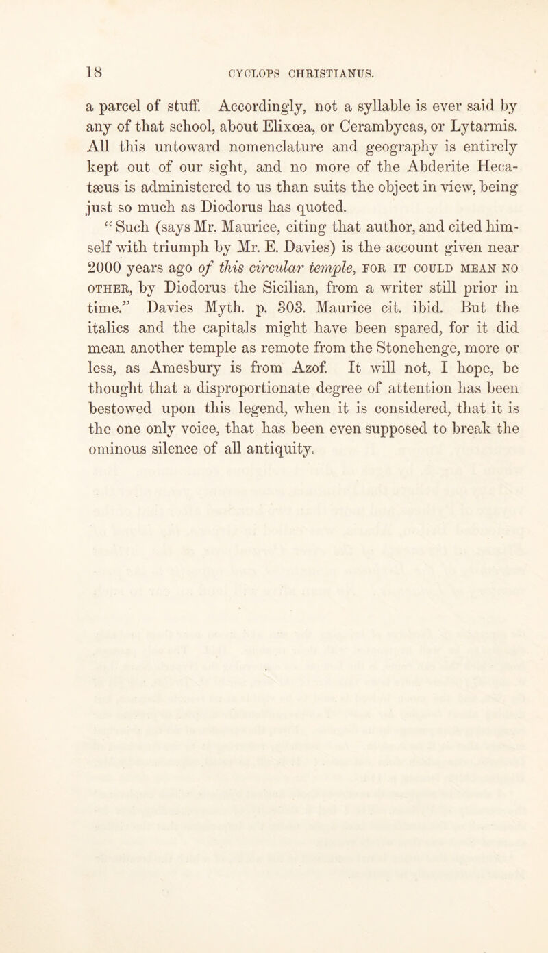 a parcel of stuff. Accordingly, not a syllable is ever said by any of that school, about Elixoea, or Cerambycas, or Lytarmis. All this untoward nomenclature and geography is entirely kept out of our sight, and no more of the Abderite Heca- tseus is administered to us than suits the object in view, being just so much as Diodorus has quoted. “ Such (says Mr. Maurice, citing that author, and cited him- self with triumph by Mr. E. Davies) is the account given near 2000 years ago of this circular temple, for it could mean no other, by Diodorus the Sicilian, from a writer still prior in time/' Davies Myth. p. 303. Maurice cit. ibid. But the italics and the capitals might have been spared, for it did mean another temple as remote from the Stonehenge, more or less, as Amesbury is from Azof. It will not, I hope, be thought that a disproportionate degree of attention has been bestowed upon this legend, when it is considered, that it is the one only voice, that has been even supposed to break the ominous silence of all antiquity.