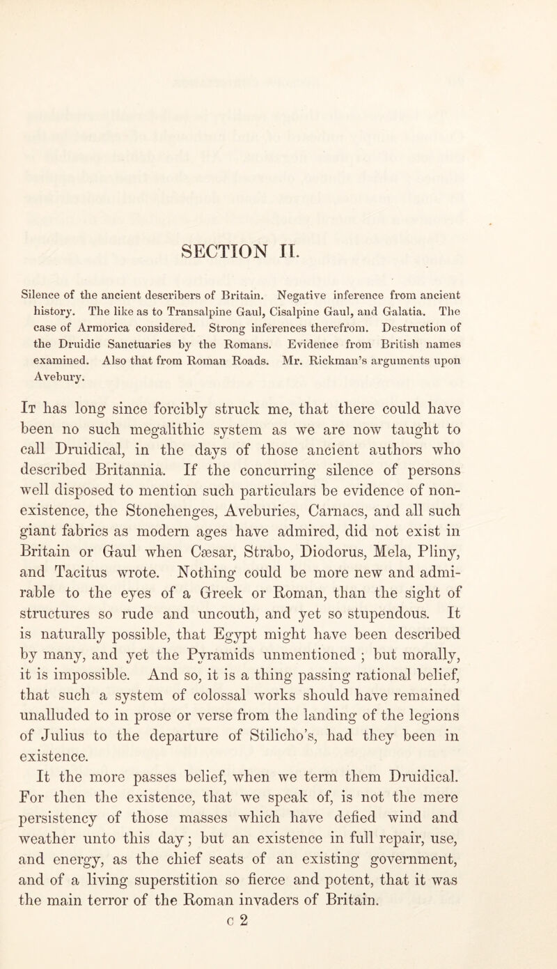 Silence of the ancient describers of Britain. Negative inference from ancient history. The like as to Transalpine Gaul, Cisalpine Gaul, and Galatia. The case of Armorica considered. Strong inferences therefrom. Destruction of the Druidic Sanctuaries by the Romans. Evidence from British names examined. Also that from Roman Roads. Mr. Rickman’s arguments upon Avebury. It has long since forcibly struck me, that there could have been no such megalithic system as we are now taught to call Druidical, in the days of those ancient authors who described Britannia. If the concurring silence of persons well disposed to mention such particulars he evidence of non- existence, the Stonehenges, Aveburies, Carnacs, and all such giant fabrics as modern ages have admired, did not exist in Britain or Gaul when Caesar, Strabo, Diodorus, Mela, Pliny, and Tacitus wrote. Nothing could be more new and admi- rable to the eyes of a Greek or Roman, than the sight of structures so rude and uncouth, and yet so stupendous. It is naturally possible, that Egypt might have been described by many, and yet the Pyramids unmentioned ; but morally, it is impossible. And so, it is a thing passing rational belief, that such a system of colossal works should have remained unalluded to in prose or verse from the landing of the legions of Julius to the departure of Stilicho’s, had they been in existence. It the more passes belief, when we term them Druidical. For then the existence, that we speak of, is not the mere persistency of those masses which have defied wind and weather unto this day; but an existence in full repair, use, and energy, as the chief seats of an existing government, and of a living superstition so fierce and potent, that it was the main terror of the Roman invaders of Britain. c 2