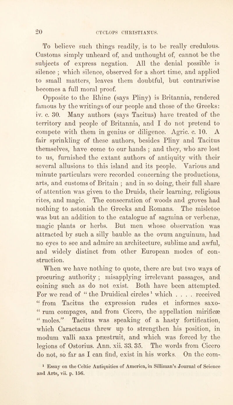 To believe such things readily, is to be really credulous. Customs simply unheard of, and unthought of, cannot be the subjects of express negation. All the denial possible is silence ; which silence, observed for a short time, and applied to small matters, leaves them doubtful, but contrariwise becomes a full moral proof. Opposite to the Rhine (says Pliny) is Britannia, rendered famous by the writings of our people and those of the Greeks: iv. c. 30. Many authors (says Tacitus) have treated of the territory and people of Britannia, and I do not pretend to compete with them in genius or diligence. Agric. c. 10. A fair sprinkling of these authors, besides Pliny and Tacitus themselves, have come to our hands ; and they, who are lost to us, furnished the extant authors of antiquity with their several allusions to this island and its people. Various and minute particulars were recorded concerning the productions, arts, and customs of Britain ; and in so doing, their full share of attention was given to the Druids, their learning, religious rites, and magic. The consecration of woods and groves had nothing to astonish the Greeks and Romans. The misletoe was but an addition to the catalogue af sagmina or verb erne, magic plants or herbs. But men whose observation was attracted by such a silly bauble as the ovum anguinum, had no eyes to see and admire an architecture, sublime and awful, and widely distinct from other European modes of con- struction. When we have nothing to quote, there are but two ways of procuring authority ; misapplying irrelevant passages, and coining such as do not exist. Both have been attempted. For we read of “ the Druidical circles1 which .... received cc from Tacitus the expression rudes et informes saxo- “ rum compages, and from Cicero, the appellation mirificae “ moles.” Tacitus was speaking of a hasty fortification, which Caractacus threw up to strengthen his position, in modum valli saxa praestruit, and which was forced by the legions of Ostorius. Ann. xii. 33. 35. The words from Cicero do not, so far as I can find, exist in his works. On the com- 1 Essay on the Celtic Antiquities of America, in Silliman’s Journal of Science and Arts, vii. p. 156.