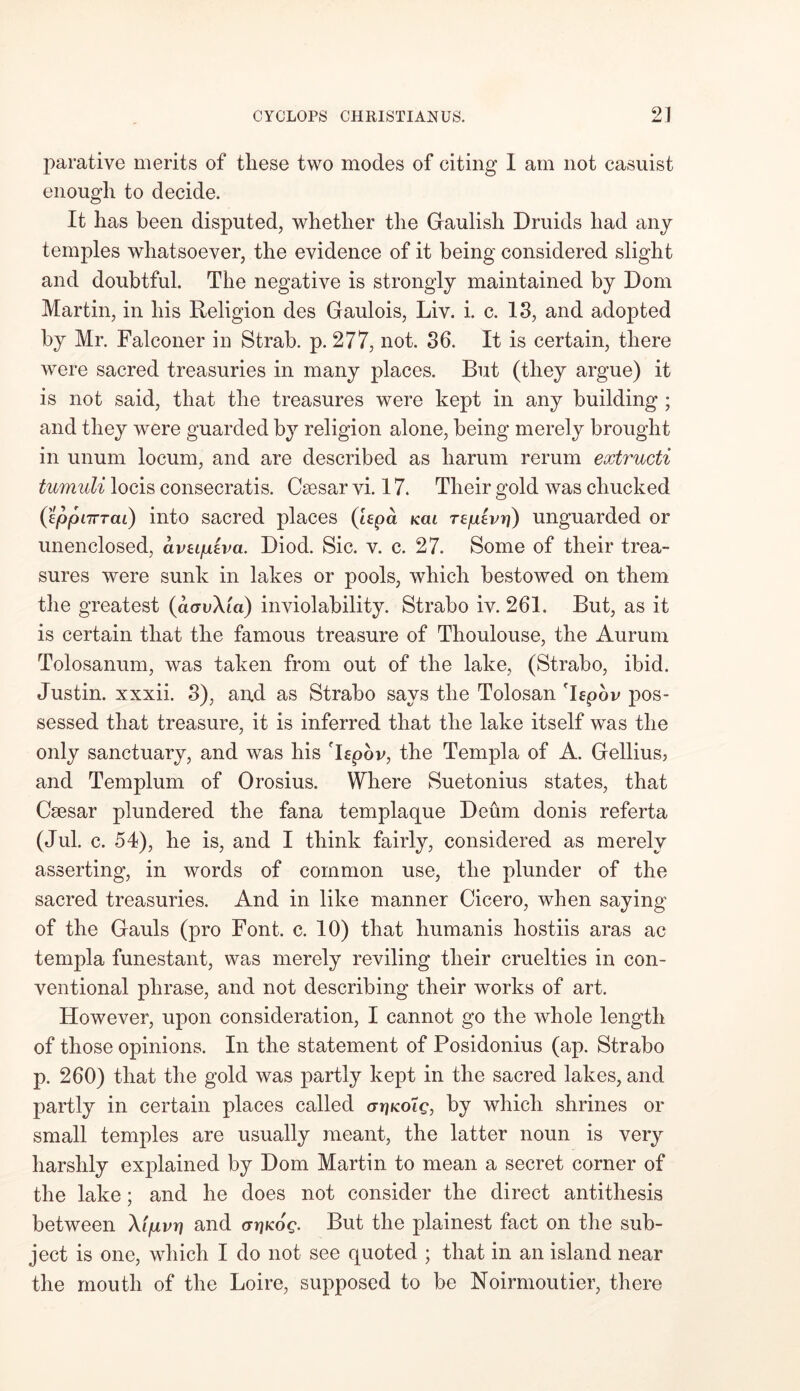 jiarative merits of these two modes of citing I am not casuist enough to decide. It has been disputed, whether the Gaulish Druids had any temples whatsoever, the evidence of it being considered slight and doubtful. The negative is strongly maintained by Dom Martin, in his Religion des Gaulois, Liv. i. c. 13, and adopted by Mr. Falconer in Strab. p. 277, not. 36. It is certain, there were sacred treasuries in many places. But (they argue) it is not said, that the treasures were kept in any building ; and they were guarded by religion alone, being merely brought in unum locum, and are described as harum rerum extructi tumuli locis consecratis. Caesar vi. 17. Their gold was chucked (eppnrTai) into sacred places (hpa kcu rzpivr]) unguarded or unenclosed, avupiva. Diod. Sic. v. c. 27. Some of their trea- sures were sunk in lakes or pools, which bestowed on them the greatest (a<ruXm) inviolability. Strabo iv. 261. But, as it is certain that the famous treasure of Thoulouse, the Aurum Tolosanum, was taken from out of the lake, (Strabo, ibid, Justin, xxxii. 3), and as Strabo says the Tolosan Tfpov pos- sessed that treasure, it is inferred that the lake itself was the only sanctuary, and was his Tepov, the Templa of A. Gellius? and Templum of Orosius. Where Suetonius states, that Csesar plundered the fana templaque Deum donis referta (Jul. c. 54), he is, and I think fairly, considered as merely asserting, in words of common use, the plunder of the sacred treasuries. And in like manner Cicero, when saying of the Gauls (pro Font. c. 10) that humanis hostiis aras ac templa funestant, was merely reviling their cruelties in con- ventional phrase, and not describing their works of art. However, upon consideration, I cannot go the whole length of those opinions. In the statement of Posidonius (ap. Strabo p. 260) that the gold was partly kept in the sacred lakes, and partly in certain places called crrjKoic, by which shrines or small temples are usually meant, the latter noun is very harshly explained by Dom Martin to mean a secret corner of the lake; and he does not consider the direct antithesis between Xfpvr) and crrjKoe. But the plainest fact on the sub- ject is one, which I do not see quoted ; that in an island near the mouth of the Loire, supposed to be Noirmoutier, there