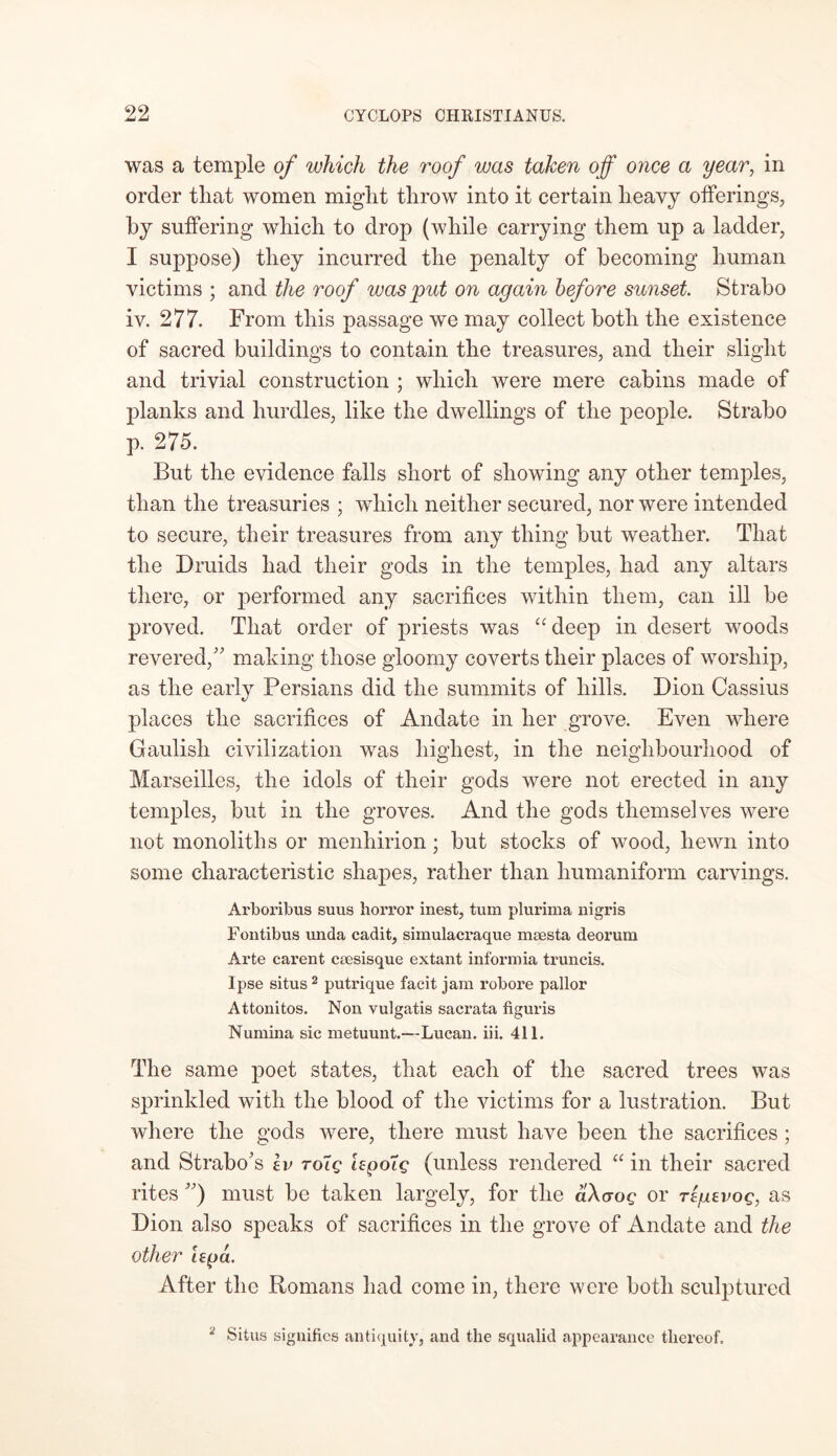 was a temple of which the roof was taken off once a year, in order that women might throw into it certain heavy offerings, by suffering which to drop (while carrying them up a ladder, I suppose) they incurred the penalty of becoming human victims ; and the roof was put on again before sunset Strabo iv. 277. From this passage we may collect both the existence of sacred buildings to contain the treasures, and their slight and trivial construction ; which were mere cabins made of planks and hurdles, like the dwellings of the people. Strabo p. 275. But the evidence falls short of showing any other temples, than the treasuries ; which neither secured, nor were intended to secure, their treasures from any thing but weather. That the Druids had their gods in the temples, had any altars there, or performed any sacrifices within them, can ill be proved. That order of priests was “deep in desert woods revered/’ making those gloomy coverts their places of worship, as the early Persians did the summits of hills. Dion Cassius places the sacrifices of Andate in her grove. Even where Gaulish civilization was highest, in the neighbourhood of Marseilles, the idols of their gods were not erected in any temples, but in the groves. And the gods themselves were not monoliths or menhirion; but stocks of wood, hewn into some characteristic shapes, rather than liumaniform carvings. Arboribus suus horror inest, turn plurima nigris Fontibus unda cadit, simulacraque maesta deorura Arte carent caesisque extant informia truncis. Ipse situs 2 putrique facit jam robore pallor Attonitos. Non vulgatis sacrata figuris Numina sic metuunt.—Lucan, iii. 411. The same poet states, that each of the sacred trees was sprinkled with the blood of the victims for a lustration. But where the gods were, there must have been the sacrifices ; and Strabo’s iv roig lepoig (unless rendered “ in their sacred rites ”) must be taken largely, for the aXaog or rigevog, as Dion also speaks of sacrifices in the grove of Andate and the other lepa. After the Romans had come in, there were both sculptured 2 Situs signifies antiquity, and the squalid appearance thereof.