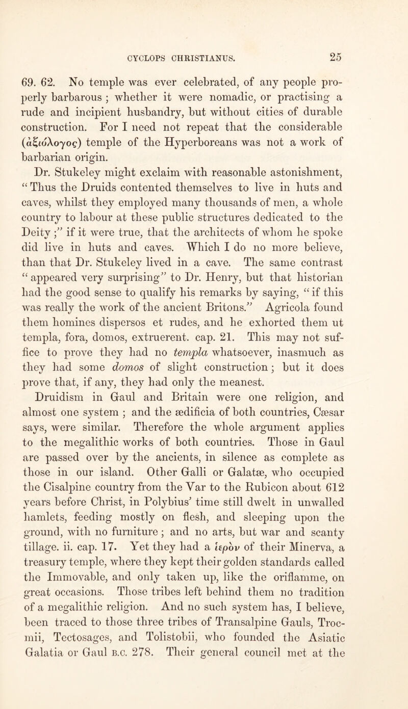 69. 62. No temple was ever celebrated, of any people pro- perly barbarous ; whether it were nomadic, or practising a rude and incipient husbandry, but without cities of durable construction. For I need not repeat that the considerable (a^ioXoyog) temple of the Hyperboreans was not a work of barbarian origin. Dr. Stukeley might exclaim with reasonable astonishment, “ Thus the Druids contented themselves to live in huts and caves, whilst they employed many thousands of men, a whole country to labour at these public structures dedicated to the Deityif it were true, that the architects of whom he spoke did live in huts and caves. Which I do no more believe, than that Dr. Stukeley lived in a cave. The same contrast “ appeared very surprising to Dr. Henry, but that historian had the good sense to qualify his remarks by saying, “ if this was really the work of the ancient Britons. Agricola found them homines dispersos et rudes, and he exhorted them ut templa, fora, domos, extruerent. cap. 21. This may not suf- fice to prove they had no templa whatsoever, inasmuch as they had some domos of slight construction; but it does prove that, if any, they had only the meanest. Druidism in Gfaul and Britain were one religion, and almost one system ; and the sedificia of both countries, Caesar says, were similar. Therefore the whole argument applies to the megalithic works of both countries. Those in Gaul are passed over by the ancients, in silence as complete as those in our island. Other Galli or Galatse, who occupied the Cisalpine country from the Yar to the Rubicon about 612 years before Christ, in Polybius' time still dwelt in unwalled hamlets, feeding mostly on flesh, and sleeping upon the ground, with no furniture; and no arts, but war and scanty tillage, ii. cap. 17. Yet they had a hpov of their Minerva, a treasury temple, where they kept their golden standards called the Immovable, and only taken up, like the oriflamme, on great occasions. Those tribes left behind them no tradition of a megalithic religion. And no such system has, I believe, been traced to those three tribes of Transalpine Gauls, Troc- mii, Tectosages, and Tolistobii, who founded the Asiatic Galatia or Gaul b.c. 278. Their general council met at the