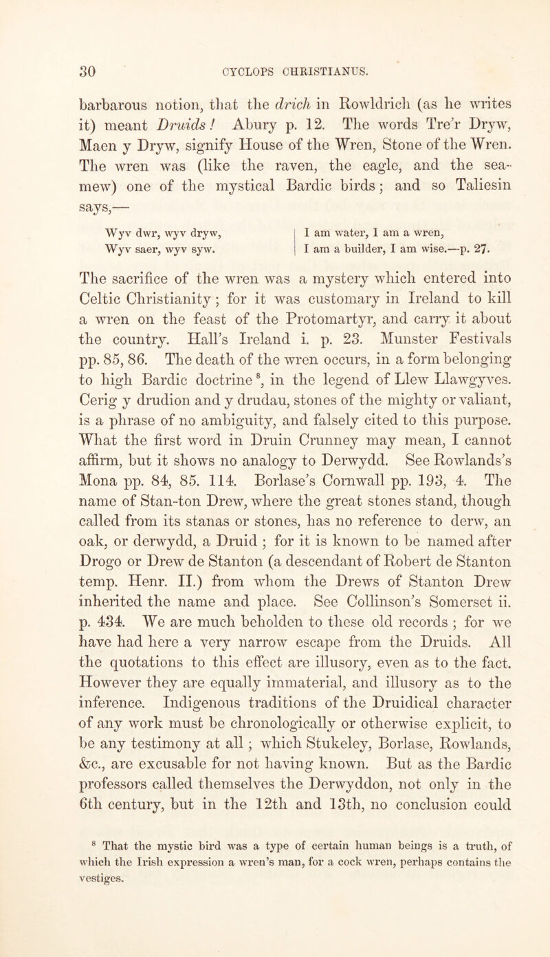 barbarous notion, that the drich in Rowldrich (as lie writes it) meant Druids! Abury p. 12. The words TreT Dryw, Maen y Dryw, signify House of the Wren, Stone of the Wren. The wren was (like the raven, the eagle, and the sea- mew) one of the mystical Bardic birds; and so Taliesin says,— Wyv dwr, wyv dryw, I am water, I am a wren, Wyv saer, wyv syw. I am a builder, I am wise.—p. 27. The sacrifice of the wren was a mystery which entered into Celtic Christianity; for it was customary in Ireland to kill a wren on the feast of the Protomartyr, and carry it about the country. Hall's Ireland i. p. 23. Munster Festivals pp. 85, 86. The death of the wren occurs, in a form belonging to high Bardic doctrine 8, in the legend of Blew Llawgyves. Cerig y drudion and y drudau, stones of the mighty or valiant, is a phrase of no ambiguity, and falsely cited to this purpose. What the first word in Druin Crunney may mean, I cannot affirm, but it shows no analogy to Derwydd. See Rowlands's Mona pp. 84, 85. 114. Borlase's Cornwall pp. 193, 4. The name of Stan-ton Drew, where the great stones stand, though called from its stanas or stones, has no reference to derw, an oak, or derwydd, a Druid ; for it is known to be named after Drogo or Drew de Stanton (a descendant of Robert cle Stanton temp. Henr. II.) from whom the Drews of Stanton Drew inherited the name and place. See Collinson's Somerset ii. p. 434. We are much beholden to these old records ; for we have had here a very narrow escape from the Druids. All the quotations to this effect are illusory, even as to the fact. However they are equally immaterial, and illusory as to the inference. Indigenous traditions of the Druidical character of any work must be chronologically or otherwise explicit, to be any testimony at all; which Stukeley, Borlase, Rowlands, &c., are excusable for not having known. But as the Bardic professors called themselves the Derwyddon, not only in the 6th century, but in the 12th and 13th, no conclusion could 8 That the mystic bird was a type of certain human beings is a truth, of which the Irish expression a wren’s man, for a cock wren, perhaps contains the vestiges.