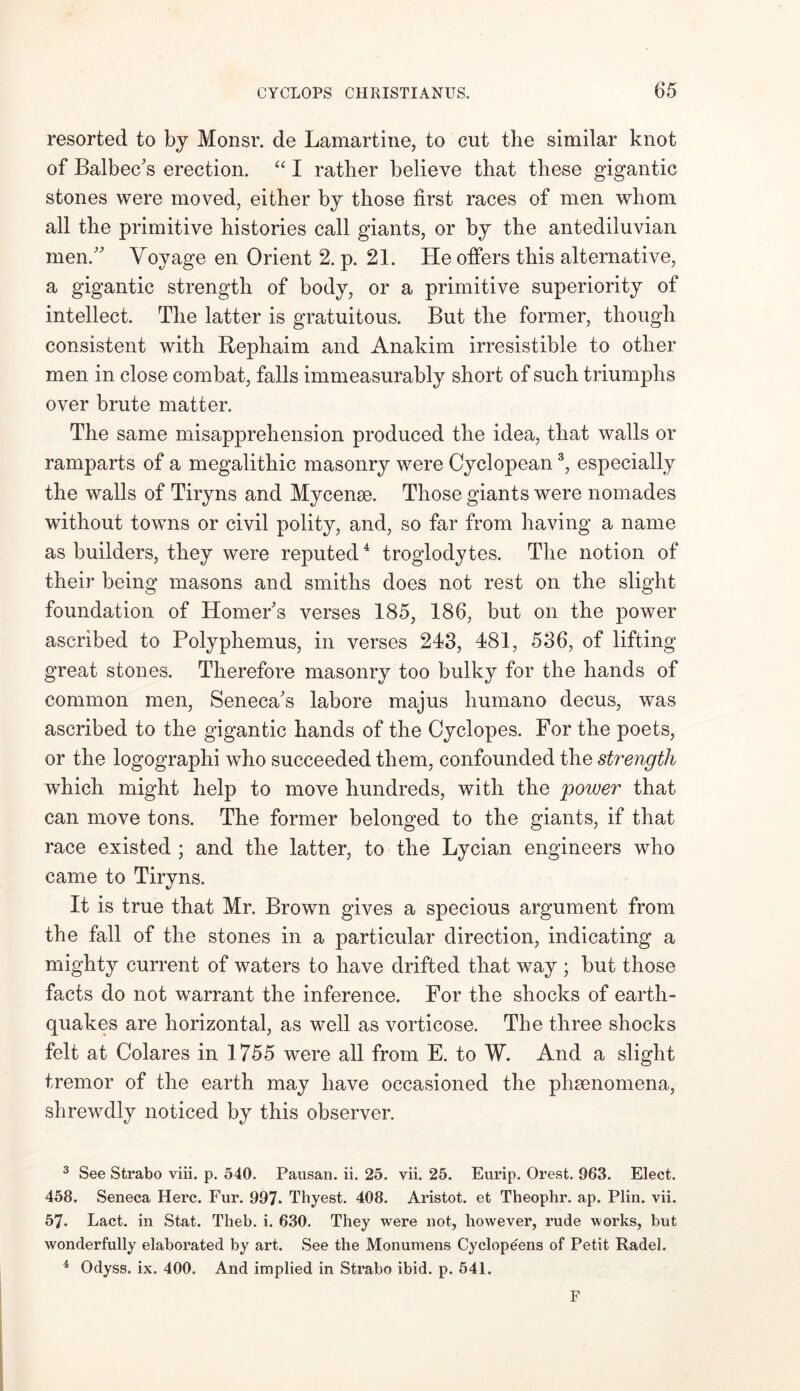 resorted to by Monsr. de Lamartine, to cut the similar knot of Balbec's erection. “ I rather believe that these gigantic stones were moved, either by those first races of men whom all the primitive histories call giants, or by the antediluvian men/' Voyage en Orient 2. p. 21. He offers this alternative, a gigantic strength of body, or a primitive superiority of intellect. The latter is gratuitous. But the former, though consistent with Rephaim and Anakim irresistible to other men in close combat, falls immeasurably short of such triumphs over brute matter. The same misapprehension produced the idea, that walls or ramparts of a megalithic masonry were Cyclopean3, especially the walls of Tiryns and Mycenae. Those giants were nomades without towns or civil polity, and, so far from having a name as builders, they were reputed4 troglodytes. The notion of their being masons and smiths does not rest on the slight foundation of Homers verses 185, 186, but on the power ascribed to Polyphemus, in verses 243, 481, 536, of lifting great stones. Therefore masonry too bulky for the hands of common men, Seneca's labore majus humano decus, was ascribed to the gigantic hands of the Cyclopes. For the poets, or the logographi who succeeded them, confounded the strength which might help to move hundreds, with the power that can move tons. The former belonged to the giants, if that race existed ; and the latter, to the Lycian engineers who came to Tiryns. It is true that Mr. Brown gives a specious argument from the fall of the stones in a particular direction, indicating a mighty current of waters to have drifted that way ; but those facts do not warrant the inference. For the shocks of earth- quakes are horizontal, as well as vorticose. The three shocks felt at Colares in 1755 were all from E. to W. And a slight tremor of the earth may have occasioned the phenomena, shrewdly noticed by this observer. 3 See Strabo viii. p. 540. Pausan. ii. 25. vii. 25. Eurip. Orest. 963. Elect. 458. Seneca Here. Fur. 997* Thyest. 408. Aristot. et Theophr. ap. Plin. vii. 57. Lact. in Stat. Theb. i. 630. They were not, however, rude works, but wonderfully elaborated by art. See the Monumens Cyclopeens of Petit Radel. 4 Odyss. ix. 400. And implied in Strabo ibid. p. 541. F