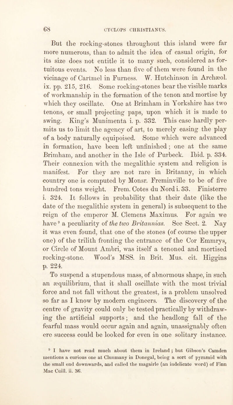 But the rocking-stones throughout this island were far more numerous, than to admit the idea of casual origin, for its size does not entitle it to many such, considered as for- tuitous events. No less than five of them were found in the vicinage of Cartmel in Furness. W. Hutchinson in Archseol. ix. pp. 215, 21,6. Some rocking-stones bear the visible marks of workmanship in the formation of the tenon and mortise by which they oscillate. One at Brimham in Yorkshire has two tenons, or small projecting paps, upon which it is made to swing. King’s Munimenta i. p. 332. This case hardly per- mits us to limit the agency of art, to merely easing the play of a body naturally equipoised. Some which were advanced in formation, have been left unfinished; one at the same Brimham, and another in the Isle of Purbeck. Ibid. p. 334. Their connexion with the megalithic system and religion is manifest. For they are not rare in Britanny, in which country one is computed by Monsr. Freminville to he of five hundred tons weight. Frem. Cotes du Nordi. 33. Finisterre i. 324. It follows in probability that their date (like the date of the megalithic system in general) is subsequent to the reign of the emperor M. Clemens Maximus. For again we have9 a peculiarity of the two Britannias. See Sect. 2. Nay it was even found, that one of the stones (of course the upper one) of the trilith fronting the entrance of the Cor Emmrys, or Circle of Mount Ambri, was itself a tenoned and mortised rocking-stone. Wood’s MSS. in Brit. Mus. cit. Higgins p. 224. To suspend a stupendous mass, of abnormous shape, in such an sequilibrium, that it shall oscillate with the most trivial force and not fall without the greatest, is a problem unsolved so far as I know by modern engineers. The discovery of the centre of gravity could only be tested practically by withdraw- ing the artificial supports; and the headlong fall of the fearful mass would occur again and again, unassignably often ere success could be looked for even in one solitary instance. 9 I have not read much about them in Ireland ; but Gibson’s Camden mentions a curious one at Clunmany in Donegal, being a sort of pyramid with the small end downwards, and called the magairle (an indelicate word) of Finn Mac Cuill. ii. 36.
