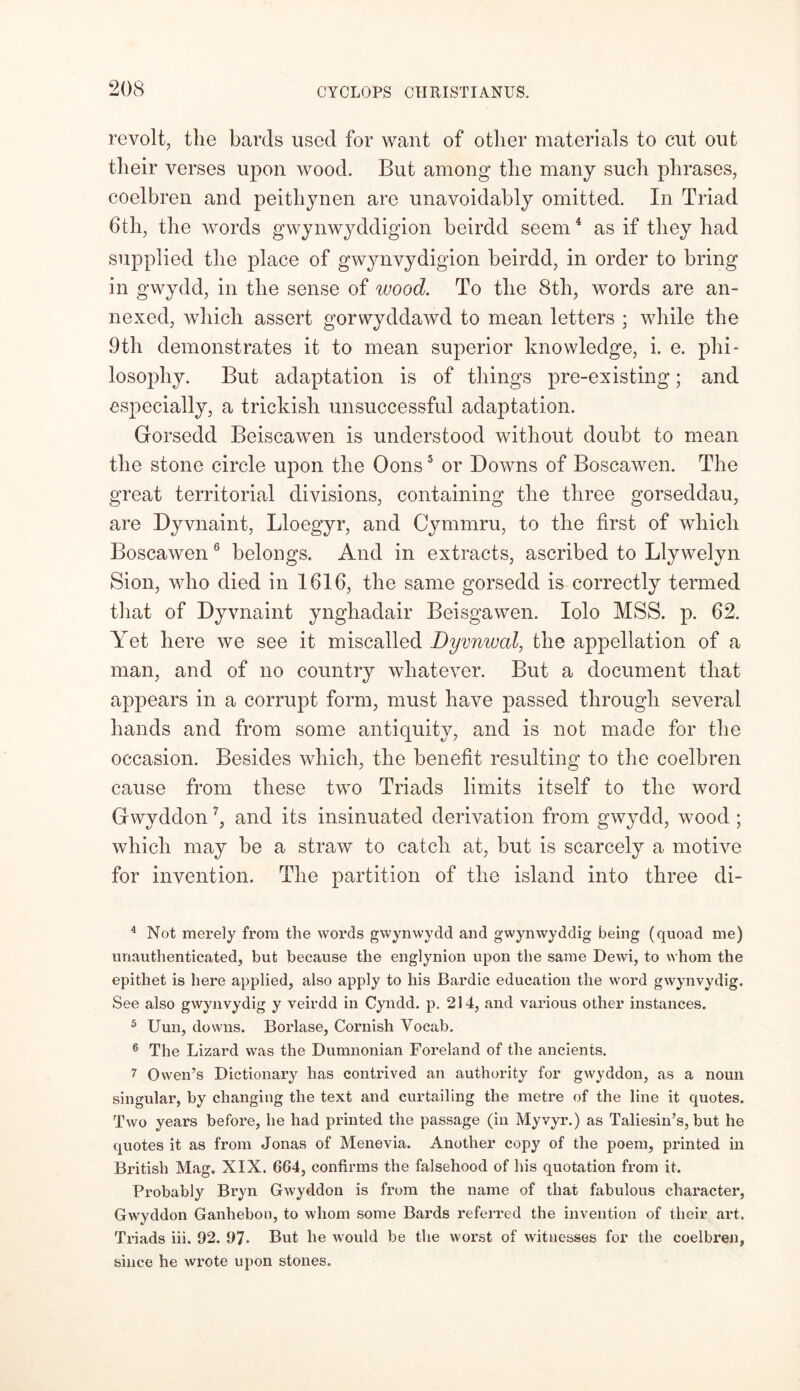 revolt, the bards used for want of other materials to cut out their verses upon wood. But among the many such phrases, coelbren and peithynen are unavoidably omitted. In Triad 6th, the words gwynwyddigion beirdd seem4 as if they had supplied the place of gwynvydigion beirdd, in order to bring in gwydd, in the sense of wood. To the 8th, words are an- nexed, which assert gorwyddawd to mean letters ; while the 9th demonstrates it to mean superior knowledge, i. e. phi- losophy. But adaptation is of things pre-existing; and especially, a trickisli unsuccessful adaptation. Gorsedd Beiscawen is understood without doubt to mean the stone circle upon the Oons5 or Downs of Boscawen. The great territorial divisions, containing the three gorseddau, are Dyvnaint, Lloegyr, and Cymmru, to the first of which Boscawen 6 belongs. And in extracts, ascribed to Llywelyn Sion, who died in 1616, the same gorsedd is correctly termed that of Dyvnaint ynghadair Beisgawen. Iolo MSS. p. 62. Yet here we see it miscalled Dyvnwcd, the appellation of a man, and of no country whatever. But a document that appears in a corrupt form, must have passed through several hands and from some antiquity, and is not made for the occasion. Besides which, the benefit resulting to the coelbren cause from these two Triads limits itself to the word Gwyddon7, and its insinuated derivation from gwydd, wood ; which may he a straw to catch at, but is scarcely a motive for invention. The partition of the island into three di- 4 Not merely from the words gwynwydd and gwynwyddig being (quoad me) unauthenticated, but because the englynion upon the same Dewi, to whom the epithet is here applied, also apply to his Bardic education the word gwynvydig. See also gwynvydig y veirdd in Cyndd. p. 214, and various other instances. 5 Uun, downs. Borlase, Cornish Vocab. 6 The Lizard was the Dumnonian Foreland of the ancients. 7 Owen’s Dictionary has contrived an authority for gwyddon, as a noun singular, by changing the text and curtailing the metre of the line it quotes. Two years before, he had printed the passage (in Myvyr.) as Taliesin’s, but he quotes it as from Jonas of Menevia. Another copy of the poem, printed in British Mag. XIX. 664, confirms the falsehood of his quotation from it. Probably Bryn Gwyddon is from the name of that fabulous character, Gwyddon Ganhebon, to whom some Bards referred the invention of their art. Triads iii. 92. 97* But he would be the worst of witnesses for the coelbren, since he wrote upon stones.