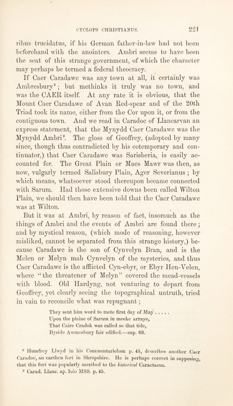 ribus trucidatus, if his German father-in-law bad not been beforehand with the anointers. Arnbri seems to have been the seat of this strange government, of which the character may perhaps be termed a federal theocracy. If Caer Caradawc was any town at all, it certainly was Ambresbury8 ; but methinks it truly was no town, and was the CAER itself. At any rate it is obvious, that the Mount Caer Caradawc of Avan Red-spear and of the 20tli Triad took its name, either from the Cor upon it, or from the contiguous town. And we read in Caradoc of Llancarvan an express statement, that the Mynydd Caer Caradawc was the Mynydd Ambri9. The gloss of Geoffrey, (adopted by many since, though thus contradicted by his cotemporary and con- tinuator,) that Caer Caradawc was Sarisberia, is easily ac- counted for. The Great Plain or Maes Mawr was then, as now, vulgarly termed Salisbury Plain, Ager Severianus ; by which means, whatsoever stood thereupon became connected with Sarum. Had those extensive downs been called Wilton Plain, we should then have been told that the Caer Caradawc was at Wilton. » But it was at Ambri, by reason of fact, insomuch as the things of Ambri and the events of Ambri are found there ; and by mystical reason, (which mode of reasoning, however misliked, cannot be separated from this strange history,) be- cause Caradawc is the son of Cynvelyn Bran, and is the Melen or Melyn mab Cynvelyn of the mysteries, and thus Caer Caradawc is the afflicted Cyn-ebyr, or Ebyr Hen-Velen, where “ the threatener of Melyn covered the mead-vessels with blood. Old Hardyng, not venturing to depart from Geoffrey, yet clearly seeing the topographical untruth, tried in vain to reconcile what was repugnant; They sent him word to mete first day of May Upon the plaine of Sarum in meeke arraye, That Caire Cradok was called so that tide, Byside Awmesbury fair edified.—cap. 68. 8 Humfrey Llwyd in his Commentariolum p. 45, describes another Caer Caradoc, an earthen fort in Shropshire. He is perhaps correct in supposing, that this fort was popularly ascribed to the historical Caractacus. 0 Carad. Llanc. ap. Iolo MSS. p. 45.
