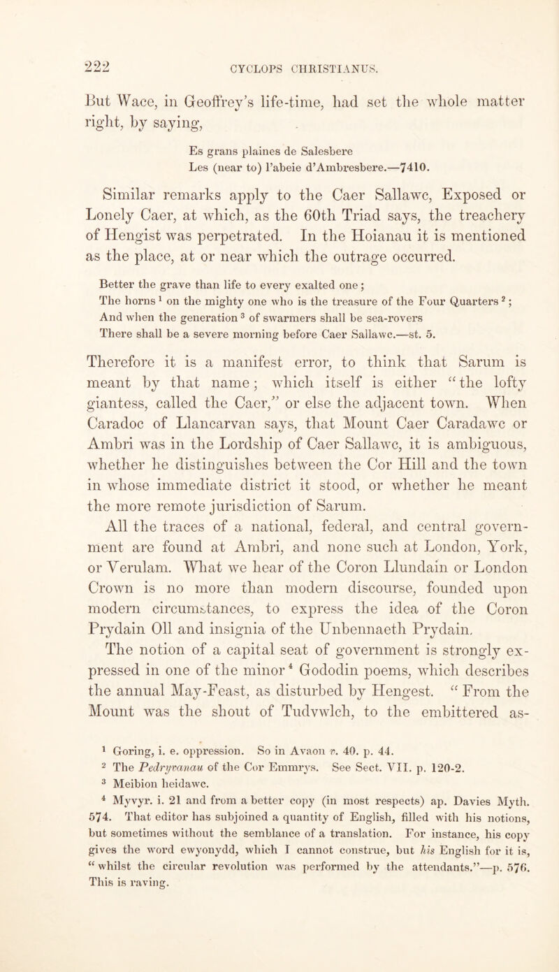 But Wace, in Geoffrey’s life-time, had set the whole matter right, by saying, Es grans plaines de Salesbere Les (near to) l’abeie d’Ambresbere.—7410. Similar remarks apply to the Caer Sallawc, Exposed or Lonely Caer, at which, as the 60th Triad says, the treachery of Hengist was perpetrated. In the Hoianau it is mentioned as the place, at or near which the outrage occurred. Better the grave than life to every exalted one; The horns 1 on the mighty one who is the treasure of the Four Quarters2; And when the generation3 of swarmers shall be sea-rovers There shall be a severe morning before Caer Sallawc.—st. 5. Therefore it is a manifest error, to think that Sarum is meant by that name; which itself is either “ the lofty giantess, called the Caer/’ or else the adjacent town. When Caradoc of Llancarvan says, that Mount Caer Caradawc or Ambri was in the Lordship of Caer Sallawc, it is ambiguous, whether he distinguishes between the Cor Hill and the town in whose immediate district it stood, or whether he meant the more remote jurisdiction of Sarum. All the traces of a national, federal, and central govern- ment are found at Ambri, and none such at London, York, or Yerulam. What we hear of the Coron Llundain or London Crown is no more than modern discourse, founded upon modern circumstances, to express the idea of the Coron Prydain Oil and insignia of the Unbennaeth Prydain. The notion of a capital seat of government is strongly ex- pressed in one of the minor4 Gododin poems, which describes the annual May-Feast, as disturbed by Hengest. “ From the Mount was the shout of Tudvwlch, to the embittered as- 1 Goring, i. e. oppression. So in Avaon v. 40. p. 44. 2 The Pedryvanau of the Cor Emmrys. See Sect. VII. p. 120-2. 3 Meibion heidawc. 4 Myvyr. i. 21 and from a better copy (in most respects) ap. Davies Myth. 574. That editor has subjoined a quantity of English, filled with his notions, but sometimes without the semblance of a translation. For instance, his copy gives the word ewyonydd, which I cannot construe, but his English for it is, “ whilst the circular revolution was performed by the attendants.”—p. 576. This is raving.