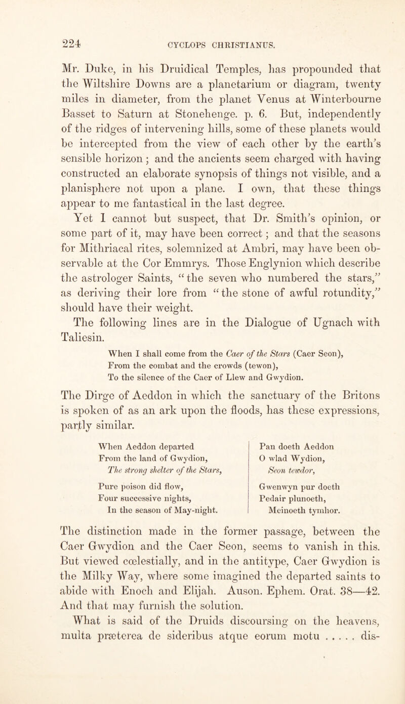 Mr. Duke, in liis Druidical Temples, lias propounded that the Wiltshire Downs are a planetarium or diagram, twenty miles in diameter, from the planet Venus at Winterbourne Basset to Saturn at Stonehenge, p. 6. But, independently of the ridges of intervening hills, some of these planets would be intercepted from the view of each other by the earth's sensible horizon ; and the ancients seem charged with having constructed an elaborate synopsis of things not visible, and a planisphere not upon a plane. I own, that these things appear to me fantastical in the last degree. Yet 1 cannot but suspect, that Dr. Smith's opinion, or some part of it, may have been correct; and that the seasons for Mitliriacal rites, solemnized at Ambri, may have been ob- servable at the Cor Emmrys. Those Englynion which describe the astrologer Saints, “ the seven who numbered the stars, as deriving their lore from “ the stone of awful rotundity, should have their weight. The following lines are in the Dialogue of Ugnach with Taliesin. When I shall come from the Caer of the Stars (Caer Seon), From the combat and the crowds (tewon), To the silence of the Caer of Llew and Gwydion. The Dirge of Aeddon in which the sanctuary of the Britons is spoken of as an ark upon the floods, has these expressions, partly similar. When Aeddon departed From the land of Gwydion, The strong shelter of the Stars, Pure poison did flow, Four successive nights, In the season of May-night. Pan doeth Aeddon 0 wlad Wydion, Seon tewdor, Gwenwyn pur doeth Pedair plunoeth, Meinoeth tymhor. The distinction made in the former passage, between the Caer Grwydion and the Caer Seon, seems to vanish in this. But viewed coelestially, and in the antitype, Caer Grwydion is the Milky Way, where some imagined the departed saints to abide with Enoch and Elijah. Auson. Ephem. Orat. 38—42. And that may furnish the solution. What is said of the Druids discoursing on the heavens, multa prseterea de sideribus atque eorum motu dis-