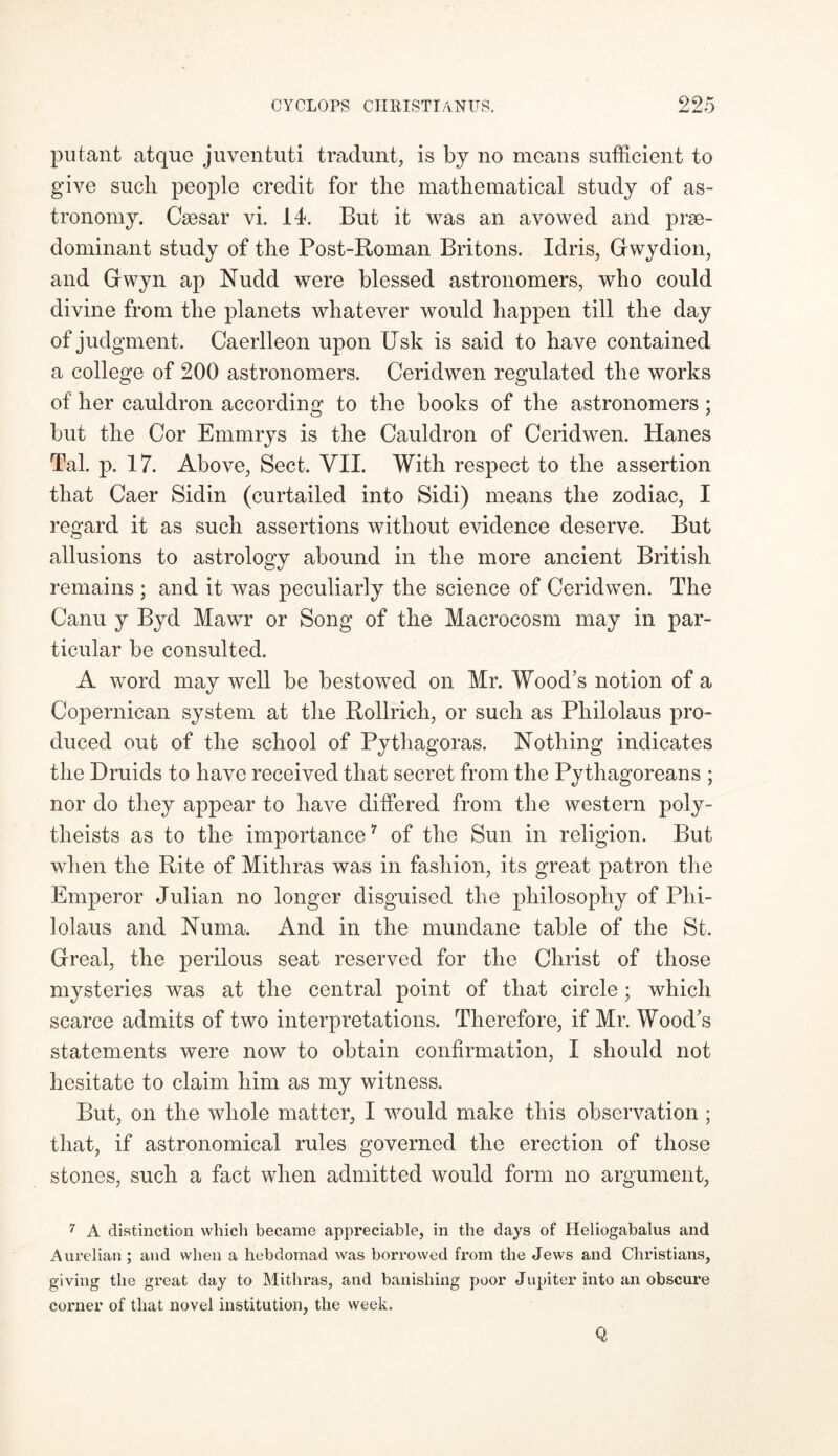 put-ant atque juventuti tradunt, is by no means sufficient to give sucli people credit for the mathematical study of as- tronomy. Csesar vi. 14. But it was an avowed and pre- dominant study of the Post-Roman Britons. Idris, Gwydion, and Gwyn ap Nudd were blessed astronomers, who could divine from the planets whatever would happen till the day of judgment. Caerlleon upon Usk is said to have contained a college of 200 astronomers. Ceridwen regulated the works of her cauldron according to the books of the astronomers; but the Cor Emmrys is the Cauldron of Ceridwen. Hanes Tal. p. 17. Above, Sect. VII. With respect to the assertion that Caer Sidin (curtailed into Sidi) means the zodiac, I regard it as such assertions without evidence deserve. But allusions to astrology abound in the more ancient British remains ; and it was peculiarly the science of Ceridwen. The Canu y Byd Mawr or Song of the Macrocosm may in par- ticular be consulted. A word may well be bestowed on Mr. Wood’s notion of a Copernican system at the Rollricli, or such as Pliilolaus pro- duced out of the school of Pythagoras. Nothing indicates the Druids to have received that secret from the Pythagoreans ; nor do they appear to have differed from the western poly- theists as to the importance7 of the Sun in religion. But when the Rite of Mithras was in fashion, its great patron the Emperor Julian no longer disguised the philosophy of Plii- lolaus and Numa. And in the mundane table of the St. Greal, the perilous seat reserved for the Christ of those mysteries was at the central point of that circle; which scarce admits of two interpretations. Therefore, if Mr. Wood’s statements were now to obtain confirmation, I should not hesitate to claim him as my witness. But, on the whole matter, I would make this observation ; that, if astronomical rules governed the erection of those stones, such a fact when admitted would form no argument, 7 A distinction which became appreciable, in the days of Heliogabalus and Aurelian ; and when a hebdomad was borrowed from the Jews and Christians, giving the great day to Mithras, and banishing poor Jupiter into an obscure corner of that novel institution, the week. Q
