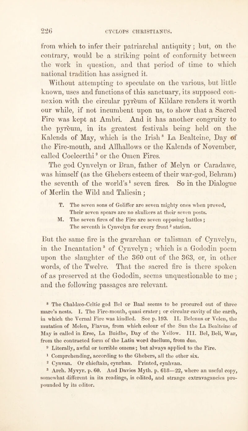 from which to infer their patriarchal antiquity; but, on the contrary, would be a striking point of conformity between the work in question, and that period of time to which national tradition has assigned it. Without attempting to speculate on the various, but little known, uses and functions of this sanctuary, its supposed con- nexion with the circular pyreum of Kildare renders it worth our while, if not incumbent upon us, to show that a Sacred Fire was kept at Ambri. And it has another congruity to the pyreum, in its greatest festivals being held on the Kalends of May, which is the Irish8 La Bealteine, Day of the Fire-mouth, and Allhallows or the Kalends of November, called Coelcertlii9 or the Omen Fires. The god Cynvelyn or Bran, father of Melyn or Caradawc, was himself (as the Gfhebers esteem of their war-god, Behram) the seventh of the world’s1 seven fires. So in the Dialogue of Merlin the Wild and Taliesin ; T. The seven sons of Goliffer are seven mighty ones when proved, Their seven spears are no skulkers at their seven posts. M. The seven fires of the Fire are seven opposing battles ; The seventh is Cynvelyn for every front2 station. But the same fire is the gwarchan or talisman of Cynvelyn, in the Incantation3 of Cynvelyn; which is a Gododin poem upon the slaughter of the 360 out of the 363, or, in other words, of the Twelve. That the sacred fire is there spoken of as preserved at the Gododin, seems unquestionable to me • and the following passages are relevant. 8 The Chaldseo-Celtic god Bel or Baal seems to be procured out of three mare’s nests. I. The Fire-mouth, quasi crater; or circular cavity of the earth, in which the Vernal Fire was kindled. See p. 193. II. Belenus or Velen, the mutation of Melen, Flavus, from which colour of the Sun the La Bealteine of May is called in Erse, La Buidhe, Day of the Yellow. III. Bel, Beli, War, from the contracted form of the Latin word duellum, from duo. 9 Literally, awful or terrible omens; but always applied to the Fire. 1 Comprehending, according to the Ghebers, all the other six. 2 Cynvan. Or chieftain, cynrhan. Printed, cynhvan. 3 Arch. Myvyr. p. GO. And Davies Myth. p. 618—22, where an useful copy, somewhat different in its readings, is edited, and strange extravagancies pro- pounded by its editor.