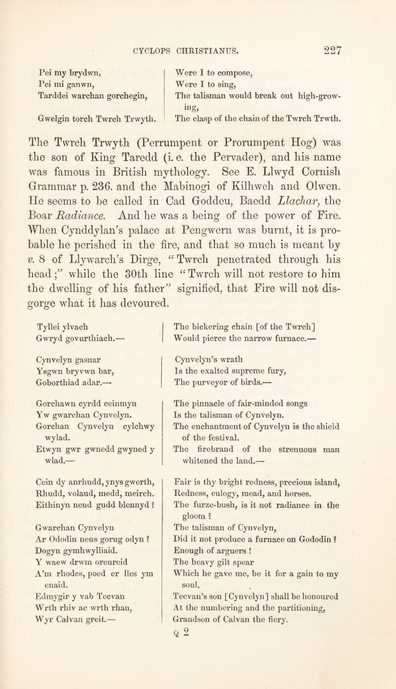 Pei ray brydwn, Pei mi ganwn, Tarddei warchan gorchegin, Gwelgin torch Twrch Trvvyth. Were I to compose, Were I to sing, The talisman would break out high-grow- ing* The clasp of the chain of the Twrch Trwth. The Twrch Trwyth (Perrumpent or Prorumpent Hog) was the son of King Tarecld (i. e. the Pervader), and his name was famous in British mythology. See E. Llwyd Cornish Grammar p. 236. and the Mabinogi of Kilhwch and 01 wen. lie seems to be called in Cad Goddeu, Baedd Llachar, the Boar Radiance. And he was a being of the power of Fire. When Cynddylan's palace at Pengwern was burnt, it is pro- bable he perished in the fire, and that so much is meant by v. 8 of Llywarch/s Dirge, “ Twrch penetrated through his headwhile the 30tli line “ Twrch will not restore to him the dwelling of his father signified, that Fire will not dis- gorge what it has devoured. Tyllei ylvach Gwryd govurthiach.—■ The bickering chain [of the Twrch] Would pierce the narrow furnace.— Cynvelyn gasnar Ysgwn bryvwn bar, Goborthiad adar.—• Cynvelyn’s wrath Is the exalted supreme fury, The purveyor of birds.— Gorchawn cyrdd ceinmyn Yw gwarchan Cynvelyn. Gorchan Cynvelyn cylchwy wylad. Etwyn gwr gwnedd gwyned y wlad.— The pinnacle of fair-minded songs Is the talisman of Cynvelyn. The enchantment of Cynvelyn is the shield of the festival. The firebrand of the strenuous man whitened the land.— Cein dy anrhudd, ynys gwerth, Rhudd, volaud, medd, meirch. Eithinyn neud gudd blennyd ? Gwarchan Cynvelyn Ar Ododin neus gorug odyn ? Dogyn gymhwylliaid. Y waew drwm oreureid A’m rhodes, poed er lies ym enaid. Edmygir y vab Tecvan Wrth rhiv ac wrth rhan, Wyr Cal van greit.— Fair is thy bright redness, precious island, Redness, eulogy, mead, and horses. The furze-bush, is it not radiance in the gloom ? The talisman of Cynvelyn, Did it not produce a furnace on Gododin ? Enough of arguers ! The heavy gilt spear Which he gave me, be it for a gain to my soul. TecvaiCs son [Cynvelyn] shall be honoured At the numbering and the partitioning, Grandson of Calvan the fiery. Q2