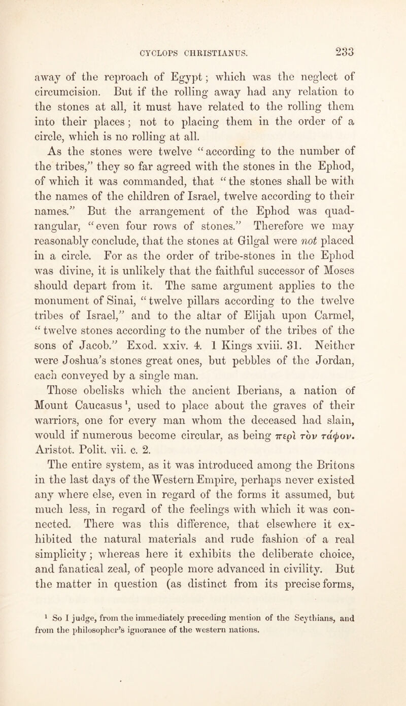 away of the reproach of Egypt; which was the neglect of circumcision. But if the rolling away had any relation to the stones at all, it must have related to the rolling them into their places; not to placing them in the order of a circle, which is no rolling at all. As the stones were twelve “according to the number of the tribes/’ they so far agreed with the stones in the Epliod, of which it was commanded, that “ the stones shall be with the names of the children of Israel, twelve according to their names/' But the arrangement of the Ephod was quad- rangular, “even four rows of stones. Therefore we may reasonably conclude, that the stones at Gilgal were not placed in a circle. For as the order of tribe-stones in the Ephod was divine, it is unlikely that the faithful successor of Moses should depart from it. The same argument applies to the monument of Sinai, “ twelve pillars according to the twelve tribes of Israel, and to the altar of Elijah upon Carmel, “ twelve stones according to the number of the tribes of the sons of Jacob. Exod. xxiv. 4. 1 Kings xviii. 31. Neither were Joshua's stones great ones, but pebbles of the Jordan, each conveyed by a single man. Those obelisks which the ancient Iberians, a nation of Mount Caucasus \ used to place about the graves of their warriors, one for every man whom the deceased had slain, would if numerous become circular, as being irepl rhv ratyov. Aristot. Polit. vii. c. 2. The entire system, as it was introduced among the Britons in the last days of the Western Empire, perhaps never existed any where else, even in regard of the forms it assumed, but much less, in regard of the feelings with which it was con- nected. There was this difference, that elsewhere it ex- hibited the natural materials and rude fashion of a real simplicity; whereas here it exhibits the deliberate choice, and fanatical zeal, of people more advanced in civility. But the matter in question (as distinct from its precise forms, 1 So I judge, from the immediately preceding mention of the Scythians, and from the philosopher’s ignorance of the western nations.