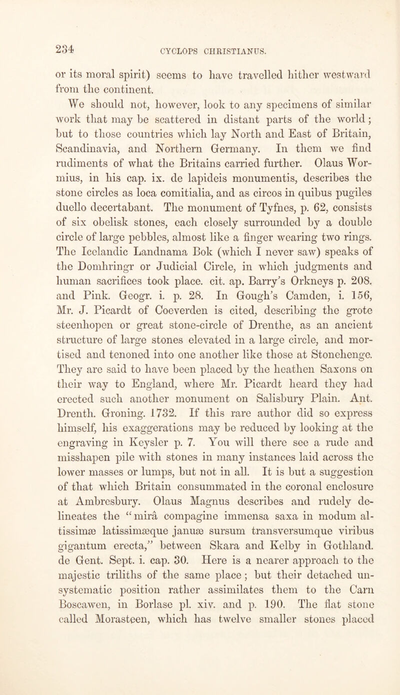or its moral spirit) seems to have travelled hither westward from the continent. We should not, however, look to any specimens of similar work that may be scattered in distant parts of the world; but to those countries which lay North and East of Britain, Scandinavia, and Northern Germany. In them we find rudiments of what the Britains carried further. Olaus Wor- mius, in his cap. ix. de lapideis monumentis, describes the stone circles as loca comitialia, and as circos in quibus pugiles duello decertabant. The monument of Tyfnes, p. 62, consists of six obelisk stones, each closely surrounded by a double circle of large pebbles, almost like a finger wearing two rings. The Icelandic Landnama Bok (which I never saw) speaks of the Domhringr or Judicial Circle, in wdiicli judgments and human sacrifices took place, cit. ap. Barry's Orkneys p. 208. and Pink. Geogr. i. p. 28. In Gough's Camden, i. 156, Mr. J. Picardt of Coeverden is cited, describing the grote steenhopen or great stone-circle of Drenthe, as an ancient structure of large stones elevated in a large circle, and mor- tised and tenoned into one another like those at Stonehenge. They are said to have been placed by the heathen Saxons on their way to England, where Mr. Picardt heard they had erected such another monument on Salisbury Plain. Ant. Brenth. Groning. 1732. If this rare author did so express himself, his exaggerations may be reduced by looking at the engraving in Keysler p. 7. You will there see a rude and misshapen pile with stones in many instances laid across the lower masses or lumps, but not in all. It is but a suggestion of that which Britain consummated in the coronal enclosure at Ambresbury. Olaus Magnus describes and rudely de- lineates the a mira compagine immensa saxa in modum al- tissimse latissimseque januse sursum transversumque viribus gigantum erecta, between Skara and Kelby in Gothland, de Gent. Sept. i. cap. 30. Here is a nearer approach to the majestic triliths of the same place; but their detached un- systematic position rather assimilates them to the Cam Boscawen, in Borlase pi. xiv. and p. 190. The flat stone called Morasteen, which has twelve smaller stones placed