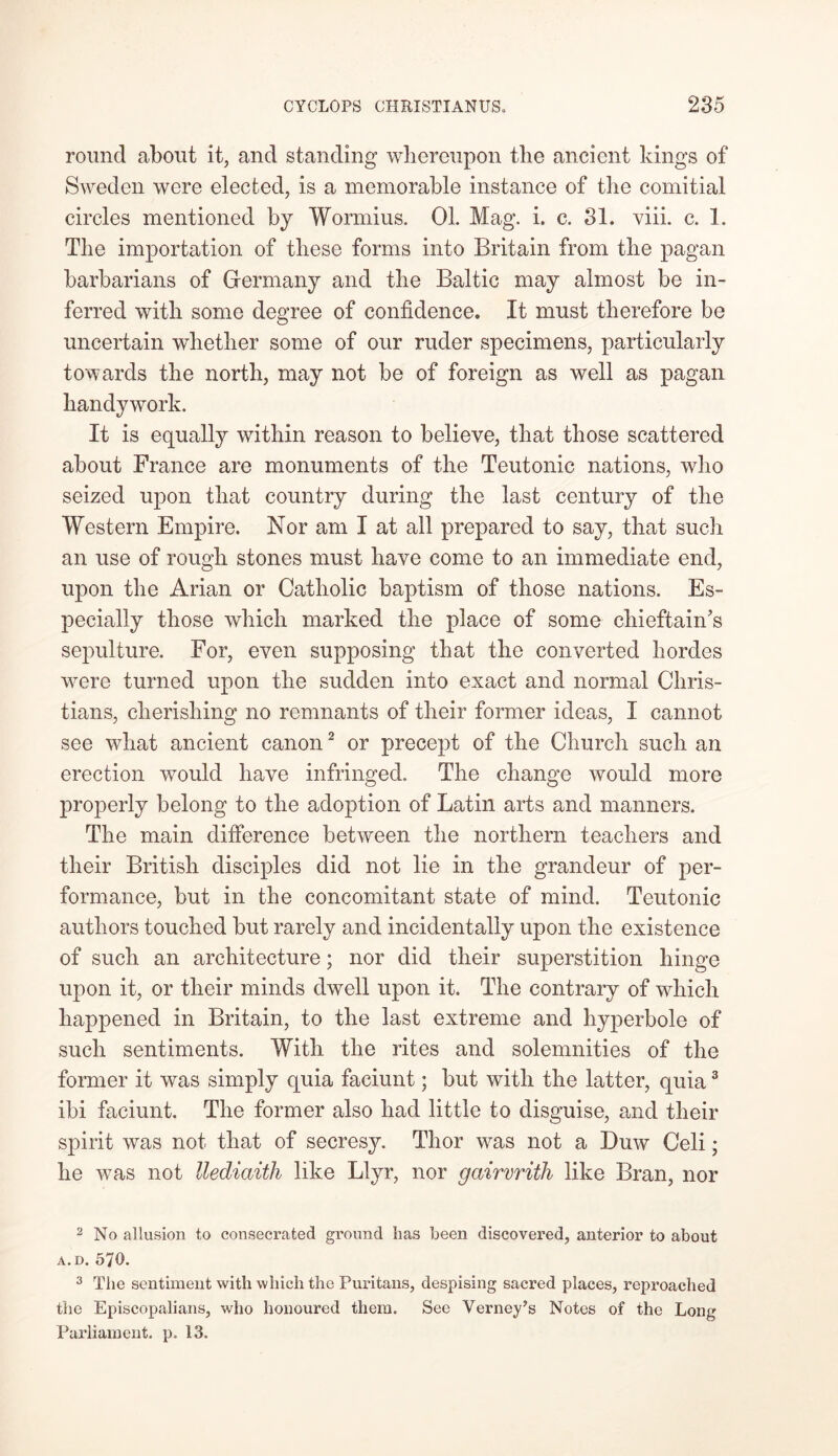 round about it, and standing whereupon the ancient kings of Sweden were elected, is a memorable instance of the comitial circles mentioned by Wormius. 01. Mag. i. c. 31. viii. c. 1. The importation of these forms into Britain from the pagan barbarians of Germany and the Baltic may almost be in- ferred with some degree of confidence. It must therefore be uncertain whether some of our ruder specimens, particularly towards the north, may not be of foreign as well as pagan handywork. It is equally within reason to believe, that those scattered about France are monuments of the Teutonic nations, who seized upon that country during the last century of the Western Empire. Nor am I at all prepared to say, that such an use of rough stones must have come to an immediate end, upon the Arian or Catholic baptism of those nations. Es- pecially those which marked the place of some chieftain's sepulture. For, even supposing that the converted hordes were turned upon the sudden into exact and normal Chris- tians, cherishing no remnants of their former ideas, I cannot see what ancient canon2 or precept of the Church such an erection would have infringed. The change vTould more properly belong to the adoption of Latin arts and manners. The main difference between the northern teachers and their British disciples did not lie in the grandeur of per- formance, but in the concomitant state of mind. Teutonic authors touched but rarely and incidentally upon the existence of such an architecture; nor did their superstition hinge upon it, or their minds dwell upon it. The contrary of which happened in Britain, to the last extreme and hyperbole of such sentiments. With the rites and solemnities of the former it was simply quia faciunt; but with the latter, quia3 ibi faciunt. The former also had little to disguise, and their spirit was not that of secresy. Thor was not a Duw Celi; he was not llediaith like Llyr, nor gairvrith like Bran, nor 2 No allusion to consecrated ground has been discovered, anterior to about A. D. 570. 3 The sentiment with which the Puritans, despising sacred places, reproached the Episcopalians, who honoured them. See Verney’s Notes of the Long Parliament, p. 13.