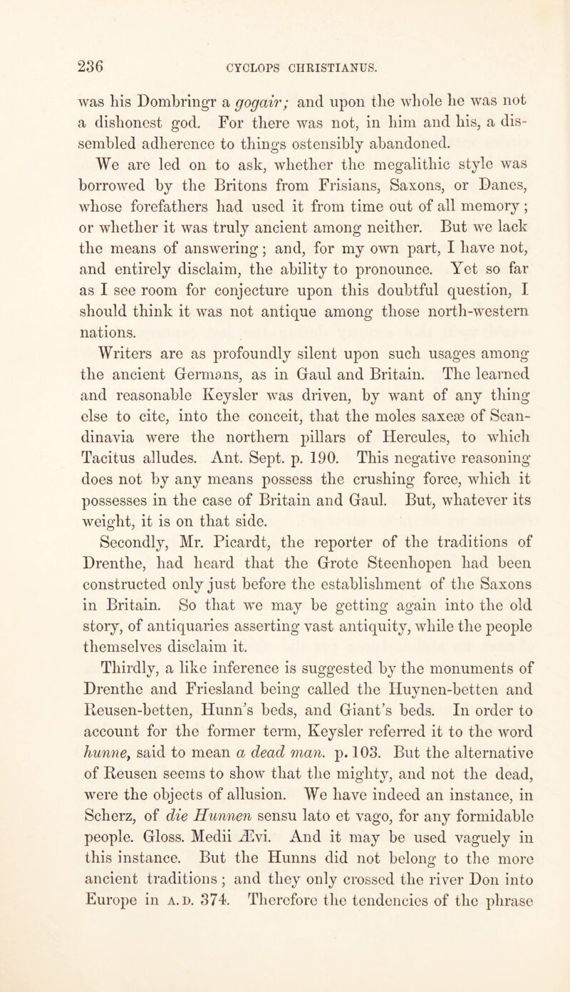 was liis Dombringr a gogair; and upon tlie whole lie was not a dishonest god. For there was not, in him and his, a dis- sembled adherence to things ostensibly abandoned. We are led on to ask, whether the megalitliic style was borrowed by the Britons from Frisians, Saxons, or Danes, whose forefathers had used it from time out of all memory; or whether it was truly ancient among neither. But we lack the means of answering; and, for my own part, I have not, and entirely disclaim, the ability to pronounce. Yet so far as I see room for conjecture upon this doubtful question, I should think it was not antique among those north-western nations. Writers are as profoundly silent upon such usages among the ancient Germans, as in Gaul and Britain. The learned and reasonable Keysler was driven, by want of any thing else to cite, into the conceit, that the moles saxese of Scan- dinavia were the northern pillars of Hercules, to which Tacitus alludes. Ant. Sept. p. 190. This negative reasoning does not by any means possess the crushing force, which it possesses in the case of Britain and Gaul. But, whatever its weight, it is on that side. Secondly, Mr. Picardt, the reporter of the traditions of Drenthe, had heard that the Grote Steenliopen had been constructed only just before the establishment of the Saxons in Britain. So that we may be getting again into the old story, of antiquaries asserting vast antiquity, while the people themselves disclaim it. Thirdly, a like inference is suggested by the monuments of Drenthe and Friesland being called the ITuynen-betten and Reusen-betten, Hunn's beds, and Giant’s beds. In order to account for the former term, Keysler referred it to the word hunne, said to mean a dead man. p. 103. But the alternative of Reusen seems to show that the mighty, and not the dead, were the objects of allusion. We have indeed an instance, in Scherz, of die Hunnen sensu lato et vago, for any formidable people. Gloss. Medii Hlvi. And it may be used vaguely in this instance. But the Hunns did not belong to the more ancient traditions ; and they only crossed the river Don into Europe in a.d. 371. Therefore the tendencies of the phrase