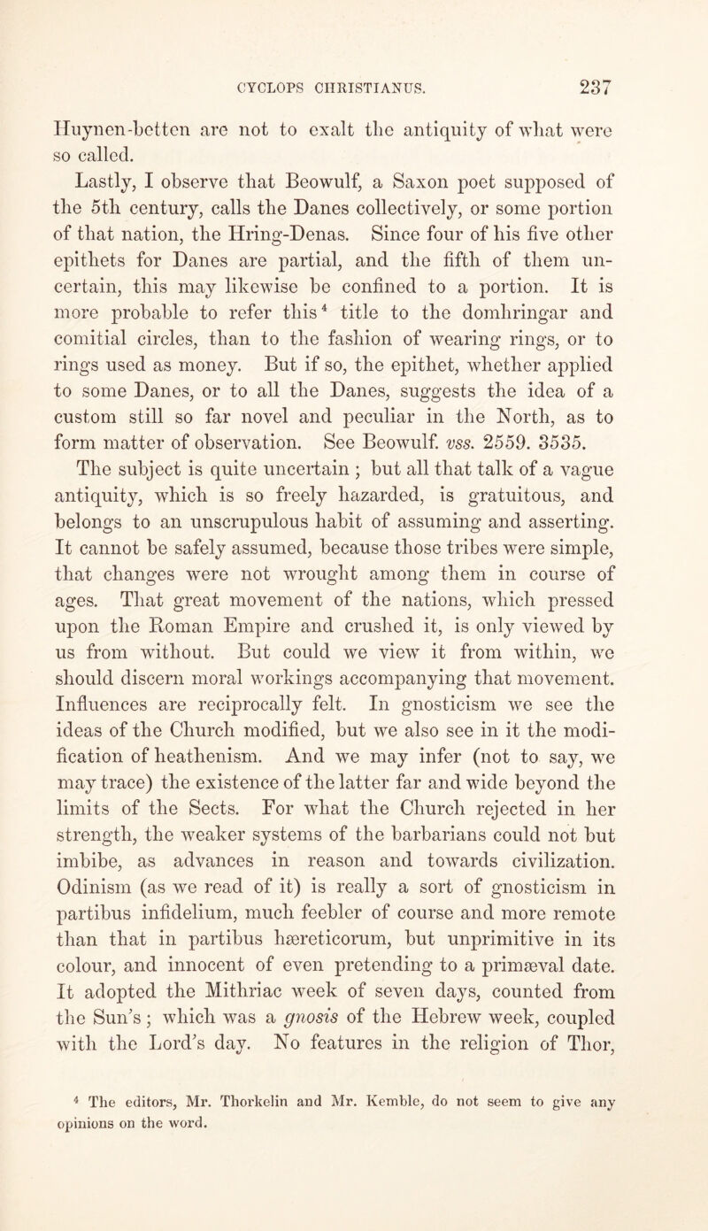 Huynen-betten are not to exalt the antiquity of what were so called. Lastly, I observe that Beowulf, a Saxon poet supposed of the 5th century, calls the Danes collectively, or some portion of that nation, the Hring-Denas. Since four of his five other epithets for Danes are partial, and the fifth of them un- certain, this may likewise be confined to a portion. It is more probable to refer this4 title to the domliringar and comitial circles, than to the fashion of wearing rings, or to rings used as money. But if so, the epithet, whether applied to some Danes, or to all the Danes, suggests the idea of a custom still so far novel and peculiar in the North, as to form matter of observation. See Beowulf, vss. 2559. 3535. The subject is quite uncertain ; but all that talk of a vague antiquity, which is so freely hazarded, is gratuitous, and belongs to an unscrupulous habit of assuming and asserting. It cannot be safely assumed, because those tribes were simple, that changes were not wrought among them in course of ages. That great movement of the nations, which pressed upon the Homan Empire and crushed it, is only viewed by us from without. But could we view it from within, we should discern moral workings accompanying that movement. Influences are reciprocally felt. In gnosticism we see the ideas of the Church modified, but we also see in it the modi- fication of heathenism. And we may infer (not to say, we may trace) the existence of the latter far and wide beyond the limits of the Sects. For what the Church rejected in her strength, the weaker systems of the barbarians could not but imbibe, as advances in reason and towards civilization. Odinism (as we read of it) is really a sort of gnosticism in partibus infidelium, much feebler of course and more remote than that in partibus haereticorum, but unprimitive in its colour, and innocent of even pretending to a primaeval date. It adopted the Mithriac week of seven days, counted from the Sun’s; which was a gnosis of the Hebrew week, coupled with the Lord’s day. No features in the religion of Thor, 4 The editors, Mr. Thorkelin and Mr. Kemble, do not seem to give any opinions on the word.