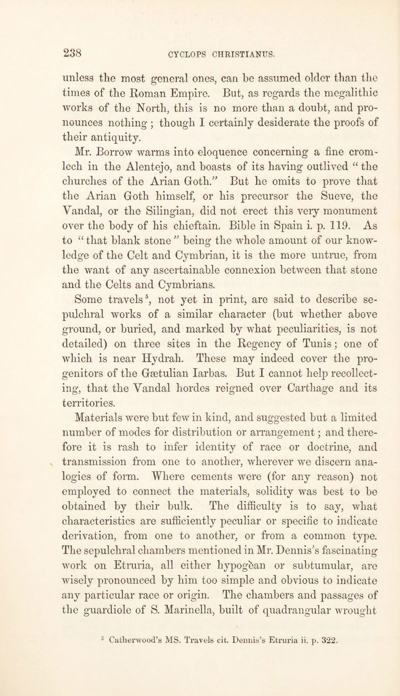 unless the most general ones, can be assumed older than the times of the Roman Empire. But, as regards the megalithic works of the North, this is no more than a doubt, and pro- nounces nothing; though I certainly desiderate the proofs of their antiquity. Mr. Borrow warms into eloquence concerning a fine crom- lech in the Alentejo, and boasts of its having outlived “ the churches of the Arian Goth/' But he omits to prove that the Arian Goth himself, or his precursor the Sueve, the Vandal, or the Silingian, did not erect this very monument over the body of his chieftain. Bible in Spain i. p. 119. As to “ that blank stone being the whole amount of our know- ledge of the Celt and Cymbrian, it is the more untrue, from the want of any ascertainable connexion between that stone and the Celts and Cymbrians. Some travels5, not yet in print, are said to describe se- pulchral works of a similar character (but whether above ground, or buried, and marked by what peculiarities, is not detailed) on three sites in the Regency of Tunis; one of which is near Hydrah. These may indeed cover the pro- genitors of the Gaetulian Iarbas. But I cannot help recollect- ing, that the Vandal hordes reigned over Carthage and its territories. Materials were but few in kind, and suggested but a limited number of modes for distribution or arrangement; and there- fore it is rash to infer identity of race or doctrine, and fj j v transmission from one to another, wherever we discern ana- logies of form. Where cements were (for any reason) not employed to connect the materials, solidity was best to be obtained by their bulk. The difficulty is to say, what characteristics are sufficiently peculiar or specific to indicate derivation, from one to another, or from a common type. The sepulchral chambers mentioned in Mr. Dennis's fascinating work on Etruria, all either liypogban or subtumular, are wisely pronounced by him too simple and obvious to indicate any particular race or origin. The chambers and passages of the guardiole of S. Marinella, built of quadrangular wrought 5 Gather wood’s MS. Travels cit. Dennis’s Etruria ii. p. 322.