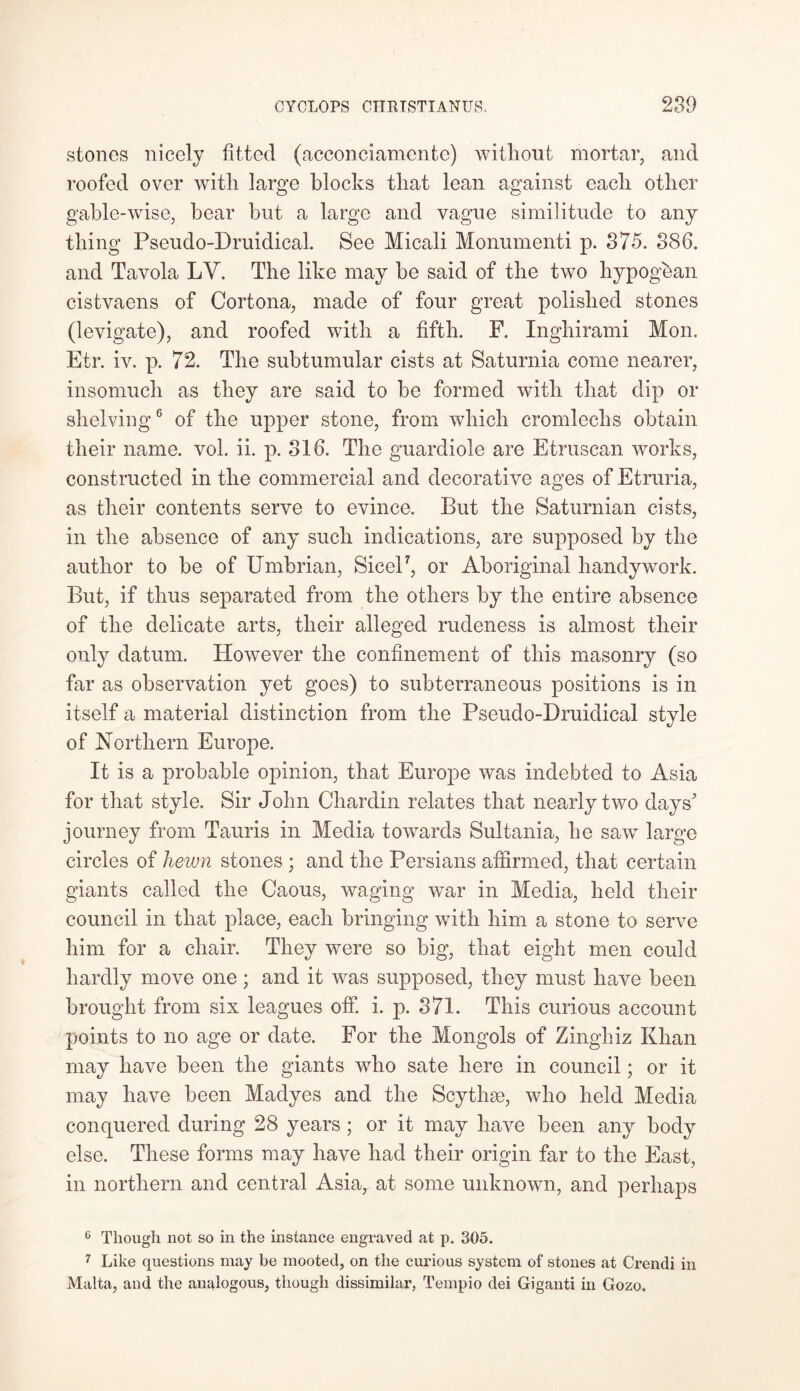 stones nicely fitted (acconeiamente) without mortar, and roofed over with large blocks that lean against each other gable-wise, hear but a large and vague similitude to any thing Pseudo-Druidical. See Micali Monumenti p. 375. 386. and Tavola LV. The like may he said of the two hypogean cistvaens of Cortona, made of four great polished stones (levigate), and roofed with a fifth. F. Inghirami Mon. Etr. iv. p. 72. The subtumular cists at Saturnia come nearer, insomuch as they are said to he formed with that dip or shelving6 of the upper stone, from which cromlechs obtain their name. vol. ii. p. 816. The guardiole are Etruscan works, constructed in the commercial and decorative ages of Etruria, as their contents serve to evince. But the Saturnian cists, in the absence of any such indications, are supposed by the author to be of Umbrian, Sicel7, or Aboriginal handy work. But, if thus separated from the others by the entire absence of the delicate arts, their alleged rudeness is almost their only datum. However the confinement of this masonry (so far as observation yet goes) to subterraneous positions is in itself a material distinction from the Pseudo-Druidical style of Northern Europe. It is a probable opinion, that Europe was indebted to Asia for that style. Sir John Chardin relates that nearly two days' journey from Tauris in Media towards Sultania, he saw large circles of hewn stones ; and the Persians affirmed, that certain giants called the Caous, waging war in Media, held their council in that place, each bringing with him a stone to serve him for a chair. They were so big, that eight men could hardly move one; and it was supposed, they must have been brought from six leagues off. i. p. 371. This curious account points to no age or date. For the Mongols of Zinghiz Khan may have been the giants who sate here in council; or it may have been Madyes and the Scythse, who held Media conquered during 28 years; or it may have been any body else. These forms may have had their origin far to the East, in northern and central Asia, at some unknown, and perhaps c Though not so in the instance engraved at p. 305. 7 Like questions may be mooted, on the curious system of stones at Crendi in Malta, and the analogous, though dissimilar, Tempio dei Giganti in Gozo.
