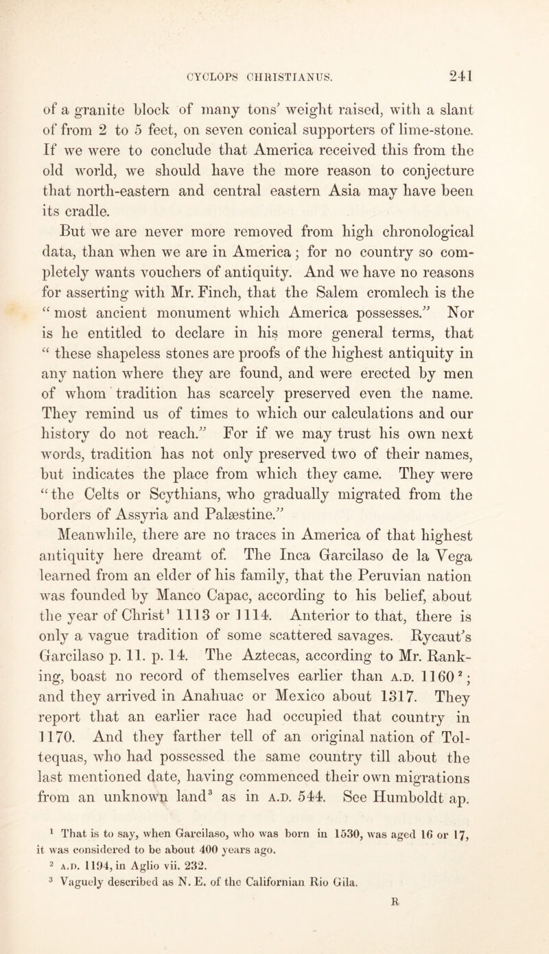 of a granite block of many tons' weight raised, with a slant of from 2 to 5 feet, on seven conical supporters of lime-stone. If we were to conclude that America received this from the old world, we should have the more reason to conjecture that north-eastern and central eastern Asia may have been its cradle. But we are never more removed from high chronological data, than when we are in America; for no country so com- pletely wants vouchers of antiquity. And we have no reasons for asserting with Mr. Finch, that the Salem cromlech is the “ most ancient monument which America possesses. Nor is he entitled to declare in his more general terms, that “ these shapeless stones are proofs of the highest antiquity in any nation where they are found, and were erected by men of whom tradition has scarcely preserved even the name. They remind us of times to which our calculations and our history do not reach. For if we may trust his own next words, tradition has not only preserved two of their names, but indicates the place from which they came. They were “the Celts or Scythians, who gradually migrated from the borders of Assyria and Palestine. Meanwhile, there are no traces in America of that highest antiquity here dreamt of. The Inca Garcilaso de la Yega learned from an elder of his family, that the Peruvian nation was founded by Manco Capac, according to his belief, about the year of Christ’ 1113 or 1114. Anterior to that, there is only a vague tradition of some scattered savages. Rycaut's Garcilaso p. 11. p. 14. The Aztecas, according to Mr. Rank- ing, boast no record of themselves earlier than a.d. 1160 1 2 ; and they arrived in Analiuac or Mexico about 1317. They report that an earlier race had occupied that country in 1170. And they farther tell of an original nation of Tol- tequas, who had possessed the same country till about the last mentioned date, having commenced their own migrations from an unknown land3 as in a.d. 544. See Humboldt ap. 1 That is to say, when Garcilaso, who was born in 1530, was aged 16 or 17, it was considered to be about 400 years ago. 2 a.d. 1104, in Aglio vii. 232. 3 Vaguely described as N. E. of the Californian Rio Gila. R