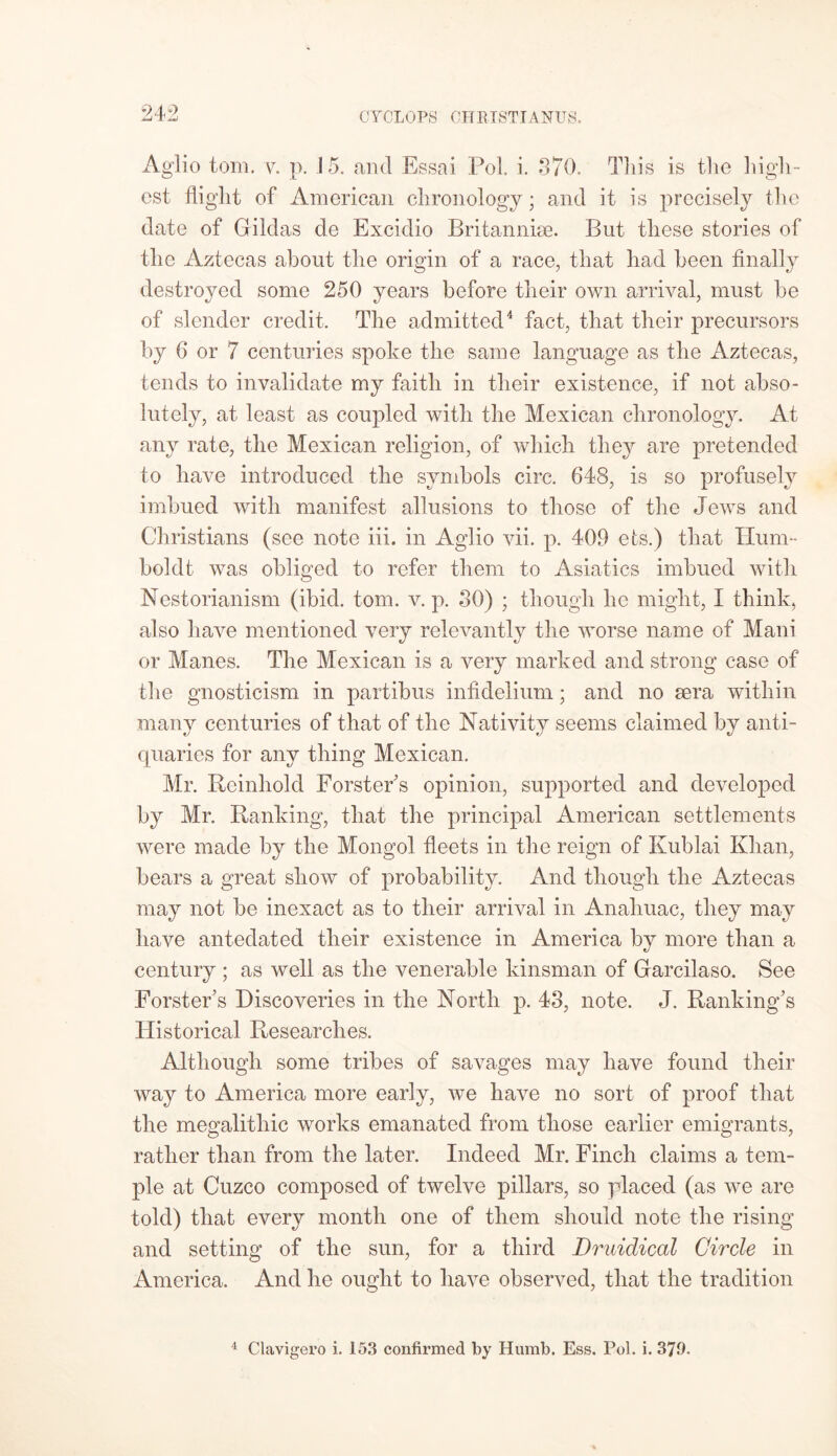 Aglio tom. v. p. 15. and Essai Pol. i. 370. This is the high- est flight of American chronology; and it is precisely the date of Gildas de Excidio Britanniae. But these stories of the Aztecas about the origin of a race, that had been finally destroyed some 250 years before their own arrival, must be of slender credit. The admitted4 fact, that their precursors by 6 or 7 centuries spoke the same language as the Aztecas, tends to invalidate my faith in their existence, if not abso- lutely, at least as coupled with the Mexican chronology. At any rate, the Mexican religion, of which they are pretended to have introduced the symbols circ. 648, is so profusely imbued with manifest allusions to those of the Jews and Christians (see note iii. in Aglio vii. p. 409 ets.) that Hum- boldt was obliged to refer them to Asiatics imbued with Nestorianism (ibid. tom. v. p. 30) ; though he might, I think, also have mentioned very relevantly the worse name of Maui or Manes. The Mexican is a very marked and strong case of the gnosticism in partibus infidelium; and no sera within many centuries of that of the Nativity seems claimed by anti- quaries for any thing Mexican. Mr. Reinliold Forster s opinion, supported and developed by Mr. Ranking, that the principal American settlements were made by the Mongol fleets in the reign of Kublai Khan, bears a great show of probability. And though the Aztecas may not be inexact as to their arrival in Anahuac, they may have antedated their existence in America by more than a century ; as well as the venerable kinsman of Garcilaso. See Forster's Discoveries in the North p. 43, note. J. Ranking's Historical Researches. Although some tribes of savages may have found their way to America more early, we have no sort of proof that the megalithic works emanated from those earlier emigrants, rather than from the later. Indeed Mr. Finch claims a tem- ple at Cuzco composed of twelve pillars, so placed (as we are told) that every month one of them should note the rising and setting of the sun, for a third Druidical Circle in America. And he ought to have observed, that the tradition 4 Clavigero i. 153 confirmed by Humb. Ess. Pol. i. 379.