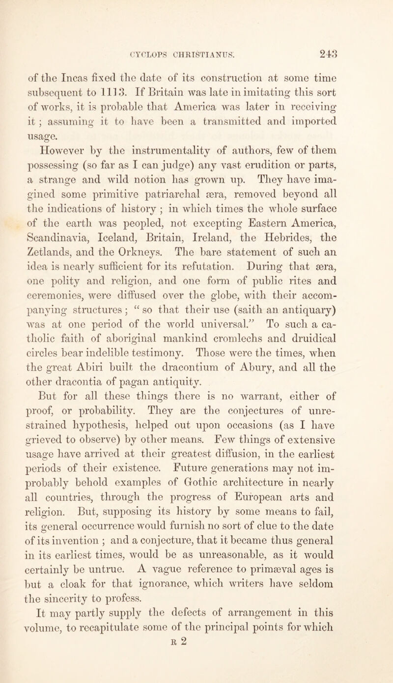 of tlie Incas fixed tlie date of its construction at some time subsequent to 111 3. If Britain was late in imitating tliis sort of works, it is probable that America was later in receiving it ; assuming it to have been a transmitted and imported usage. However by the instrumentality of authors, few of them possessing (so far as I can judge) any vast erudition or parts, a strange and wild notion has grown up. They have ima- gined some primitive patriarchal sera, removed beyond all the indications of history ; in which times the whole surface of the earth was peopled, not excepting Eastern America, Scandinavia, Iceland, Britain, Ireland, the Hebrides, the Zetlands, and the Orkneys. The bare statement of such an idea is nearly sufficient for its refutation. During that sera, one polity and religion, and one form of public rites and ceremonies, were diffused over the globe, with their accom- panying structures ; “ so that their use (saith an antiquary) was at one period of the world universal/ To such a ca- tholic faith of aboriginal mankind cromlechs and druidical circles bear indelible testimony. Those were the times, when the great Abiri built the dracontium of Abury, and all the other dracontia of pagan antiquity. But for all these things there is no warrant, either of proof, or probability. They are the conjectures of unre- strained hypothesis, helped out upon occasions (as I have grieved to observe) by other means. Few things of extensive usage have arrived at their greatest diffusion, in the earliest periods of their existence. Future generations may not im- probably behold examples of Gothic architecture in nearly all countries, through the progress of European arts and religion. But, supposing its history by some means to fail, its ueneral occurrence would furnish no sort of clue to the date O of its invention ; and a conjecture, that it became thus general in its earliest times, would be as unreasonable, as it would certainly be untrue. A vague reference to primaeval ages is but a cloak for that ignorance, which writers have seldom the sincerity to profess. It may partly supply the defects of arrangement in this volume, to recapitulate some of the principal points for which