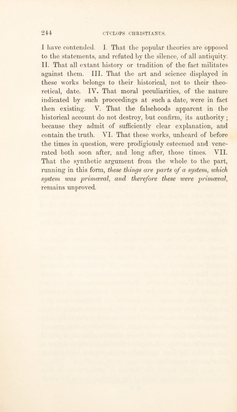 I have contended. I. Tliat the popular theories are opposed to the statements, and refuted by the silence, of all antiquity. II. That all extant history or tradition of the fact militates against them. III. That the art and science displayed in these works belongs to their historical, not to their theo- retical, date. IV. That moral peculiarities, of the nature indicated by such proceedings at such a date, were in fact then existing. V. That the falsehoods apparent in the historical account do not destroy, but confirm, its authority; because they admit of sufficiently clear explanation, and contain the truth. VI. That these works, unheard of before the times in question, were prodigiously esteemed and vene- rated both soon after, and long after, those times. VII. That the synthetic argument from the whole to the part, running in this form, these things are parts of a system, which system was primaeval, and therefore these were primaeval, remains unproved.