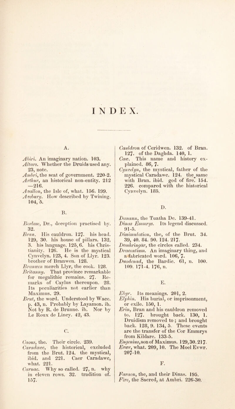 INDEX. A. Abiri. An imaginary nation. 103. Altai's. Whether the Druids used any. 23, note. Arnbri, the seat of government. 220-2. Arthur, an historical non-entity. 212 —216. Avallon, the Isle of, what. 156. 109. Avebury. How described by Twining. 104, 5. B. Borlase, Dr., deception practised by. 32. Bran. His cauldron. 127- his head. 129, 30. his house of pillars. 132, 3. his language. 125, 6. his Chris- tianity. 126. He is the mystical Cynvelyn. 123, 4. Son of Llyr. 123. brother of Branwen. 128. Bi •anwen merch Llyr, the cook. 128. Britanny. That province remarkable for megalithic remains. 27. Re- marks of Caylus thereupon. 28. Its peculiarities not earlier than Maximus. 29. Brut, the word. Understood by Wace. p. 43, n. Probably by Layamon, ib. Not by R. de Brunne. ib. Nor by Le Roux de Lincy. 42, 43. C. Caous, the. Their circle. 239. Caradawc, the historical, excluded from the Brut. 124. the mystical, ibid, and 221. Caer Caradawc, what. 221. Carnac. Why so called. 27, n. why in eleven rows. 32. tradition of. 157. Cauldron of Ceridwen. 132. of Bran. 127. of the Daglida. 140, 1. Caw. This name and history ex- plained. 86, 7* Cynvelyn, the mystical, father of the mystical Caradawc. 124. the^same with Bran. ibid, god of fire. 154. 226. compared with the historical Cynvelyn. 185. D. Danann, the Tuatha De. 139-41. Dinas Emmrys. Its legend discussed. 91-5. Dissimulation, the, of the Brut. 34. 39, 40. 84. 90. 124. 217- Domhringdr, the circles called. 234. Dracontium. An imaginary thing, and a fabricated word. 106, 7* Duodenad, the Bardic. 61, n. 100. 109. 171-4. 176, n. E. Ebyr. Its meanings. 201, 2. Elphin. His burial, or imprisonment, or exile. 150, 1. Ei 'in, Bran and his cauldron removed to. 127. brought back. 130, 1. Druidism removed to ; and brought back. 128, 9. 134, 5. These events are the transfer of the Cor Emmrys from Kildare. 133-5. Eugenius,son oi Maximus. 129,30.217- Evwr, what. 209,10. The Moel Evwr. 207-10. F. Faraon, the, and their Dinas. 195. Fire, the Sacred, at Ambri. 226-30.