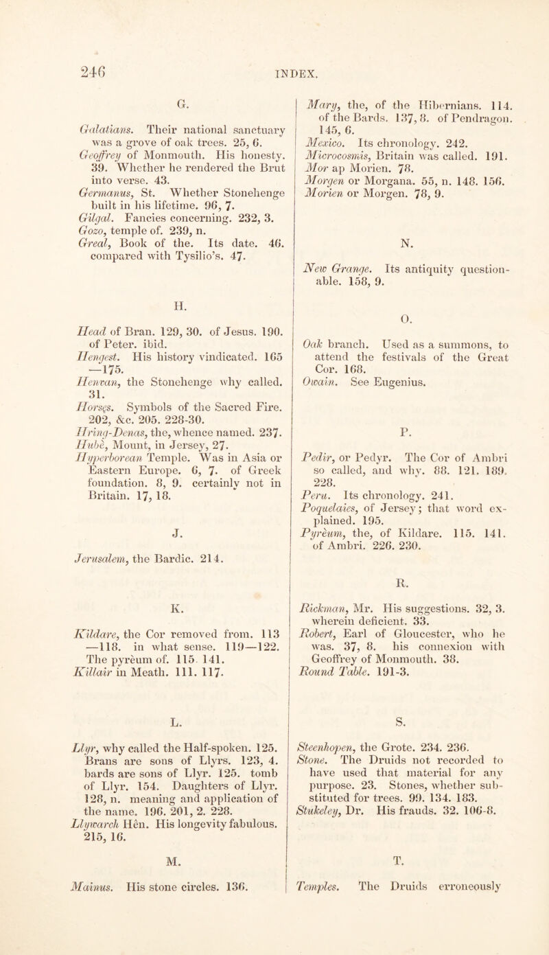 G. Galatians. Their national sanctuary was a grove of oak trees. 25, 0. Geoffrey of Monmouth. His honesty. 39. Whether he rendered the Brut into verse. 43. Germanus, St. Whether Stonehenge built in his lifetime. 96, 7* Gilgal. Fancies concerning. 232, 3. Gozo, temple of. 239, n. Greal, Book of the. Its date. 46. compared with Tysilio’s. 47- H. Head of Bran. 129, 30. of Jesus. 190. of Peter, ibid. Hengest. His history vindicated. 165 — 175. Henvan, the Stonehenge why called. 31. Horses. Symbols of the Sacred Fire. 202, &c. 205. 228-30. living-1)enas, the, whence named. 237. Hube, Mount, in Jersey, 27- Hyperborean Temple. Was in Asia or Eastern Europe. 6, 7- of Greek foundation. 8, 9. certainly not in Britain. 17? 18. J. Jerusalem, the Bardic. 214. K. Kildare, the Cor removed from. 113 —118. in what sense. 119—122. The pyreum of. 115 141. Killair in Meath. 111. 117- L. Llyr, why called the Half-spoken. 125. Brans are sons of Llyrs. 123, 4. bards are sons of Llyr. 125. tomb of Llyr. 154. Daughters of Llyr. 128, n. meaning and application of the name. 196. 201, 2. 228. Llywarch Hen. His longevity fabulous. 215, 16. Mary, the, of the Hibernians. 114. of the Bards. 137,8. of'Pendragon. 145, 6. Mexico. Its chronology. 242. Microcosmis, Britain was called. 191. Mor ap Morien. 78. Morgen or Morgana. 55, n. 148. 156. Morien or Morgen. 78, 9. N. New Grange. Its antiquity question- able. 158, 9. O. Oak branch. Used as a summons, to attend the festivals of the Great Cor. 168. Owain. See Eugenius. P. Pedir, or Pedyr. The Cor of Ambri so called, and why. 88. 121. 189. 228. Peru. Its chronology. 241. Poquelaies, of Jersey; that word ex- plained. 195. Pyreum, the, of Kildare. 115. 141. of Ambri. 226. 230. R. Rickman, Mr. His suggestions. 32, 3. wherein deficient. 33. Robert, Earl of Gloucester, who he was. 37, 8. his connexion with Geoffrey of Monmouth. 38. Round Table. 191-3. S. Steenhopen, the Grote. 234. 236. Stone. The Druids not recorded to have used that material for any purpose. 23. Stones, whether sub- stituted for trees. 99. 134. 183. Stukeley, Dr. His frauds. 32. 106-8. M. Mainus. His stone circles. 136. T. Temples. The Druids erroneously