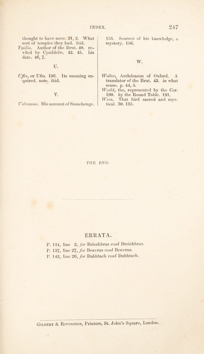thought to have none. 21, 2. What sort of temples they had. ibid. Tysilio. Author of the Brut. 40. re- viled by Cynddelw. 42. 45. his date. 46, 7* U. Uffin, or Ufin. 198. Its meaning en- quired. note. ibid. V. Vcdmsone. His account of Stonehenge. 155. Sources of his knowledge, a mystery. 156. W. Walter, Archdeacon of Oxford. A translator of the Brut. 43. in what sense, p. 44, 5. World, the, represented by the Cor. 190. by the Round Table. 191. Wren. That bird sacred and mys- tical. 30. 135. THE END. ERRATA. P. 124, line 2, for Briechbras read Breichbras. P. 137, line 27, for Beavras read Benvras. P. 142, line 26, for Dabhtach read Dubhtach. Gilbert & Rivtngton, Printers, St. John’s Square, London,