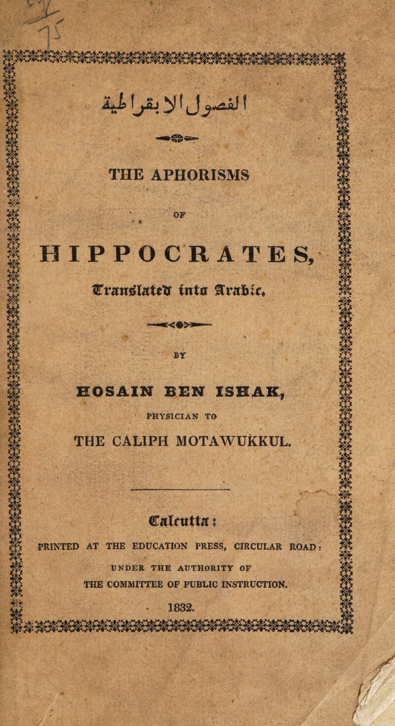 i.-' 4$ *»> .•V. fit «»> •4/ ftt If *.*.• •*T » 4.V^ 0 «***> 4? 4v*S* * A <*«* w •»i.* .'I*. •4.* fit 4$ •*v S*.' s» 8*. »• w* V*,* .•♦'a V**9 A*.® •*♦*• -a*.'* «s«* grjrt, VI.’ 4** W fit •ip* fit #i- 0 fit •:p IP W. f5?K4 ff: PRINTED AT THE EDUCATION PRESS, CIRCULAR ROAD fit k$ ?>% 4* THE APHORISMS OF HIPPO C R A T E S, 8Tvan©latttf into grafoic. BY HOSAIN BEN ISHAK, PHYSICIAN TO THE CALIPH MOTAWUKKUL. Calcutta ? UNDER THE AUTHORITY OF THE COMMITTEE OF PUBLIC INSTRUCTION. 1832. 0 m fk %% f*t ik 4, 4, 4, 4 %% m m :m fit .’i*. fit %♦** v*.9 f#s *&3f» v? *. jfe fit ip .‘f*e • A 9 fit ftt fit ®*i*s *.K •Kgg* w fit W- fit „• A#_ •Xs •4.* fjf »™(Q 4*X* ” fit ®4.« it tit <P ikV4s W fit ssc <t> ■0 if* 4> •*£3*