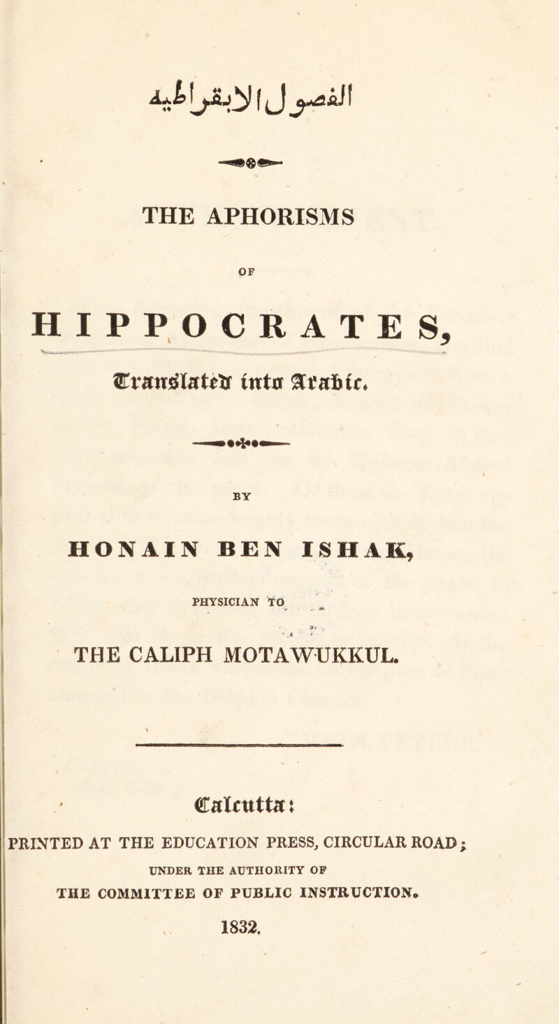 THE APHORISMS HIPPOCRATES, Cratrglatctr inter ftt'a&ic, HONAIN BEN ISHAE, PHYSICIAN TO - Si r, * .* * THE CALIPH MOTAWUKKUL. Calcutta t PRINTED AT THE EDUCATION PRESS, CIRCULAR ROAD UNDER THE AUTHORITY OP THE COMMITTEE OF PUBLIC INSTRUCTION* 1832.