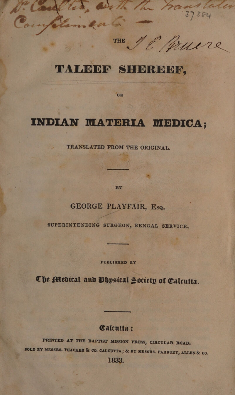 0/۳ ٭8ھ' Som‏ یس a tee,‏ ہج کا رٹ گی تو صصورہ TALEEF‏ ممیت OR INDIAN MATERIA MEDICA; TRANSLATED FROM THE ORIGINAL. BY GEORGE PLAYFAIR, Esa. - ut SUPERINTENDING SURGEON, BENGAL ۰ * PUBLISHED BY THe Mevical and Physical Society of Calcutta, Calcutta : PRINTED AT THE BAPTIST MISSION PRESS, CIRCULAR ROAD, ALLEN &amp; co. 1833.