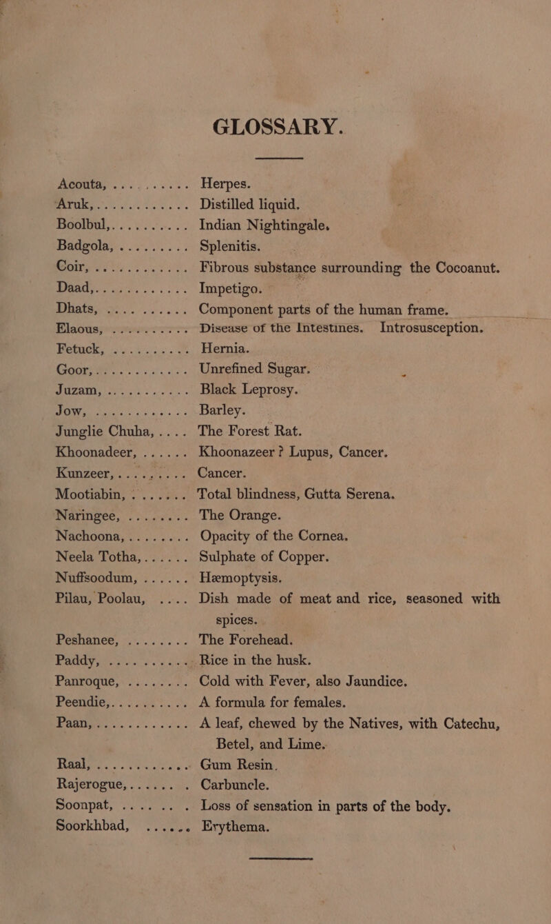 GLOSSARY. Herpes. Distilled liquid. Indian Nightingale. Splenitis. Fibrous substance surrounding the Cocoanut. Impetigo. ’ Component parts of the human frame. Disease of the Intestines. Introsusception. Hernia. Unrefined Sugar. Black Leprosy. Barley. The Forest Rat. Khoonazeer ? Lupus, Cancer. Cancer. The Orange. Opacity of the Cornea. Sulphate of Copper. Heemoptysis. > ¢@ e@eee eee ese coo ee ve pPeese Coir, 2e®@es6 2 @ Dhats, Elaous, Fetuck, eee e eere » eo © e@ eo ese 9 Jow, “ep eeres oee ec ہج spices. The Forehead. Rice in the husk. Cold with Fever, also Jaundice. A formula for females. A leaf, chewed by the Natives, with Catechu, Betel, and Lime. Gum Resin. وو @ رو ٭ eco 8 سد Khoonadeer, Kunzeer, ۱ Mootiabin, 0 Naringee, Nachoona, . . Neela Totha, Nuffsoodum, Pilau, Poolau, 323 ہم ھےہ Paddy, Panroque, ee “eo ee Peendie, aaa الم ما ۰. ج٥٥۲ زہ11 Soonpat, .. Soorkhbad,