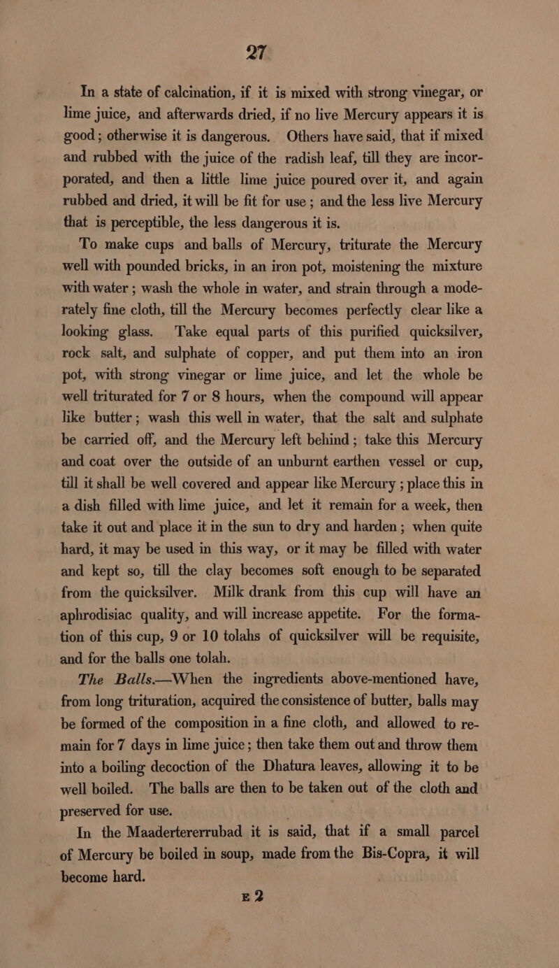In a state of calcination, if it is mixed with strong vinegar, or lime juice, and afterwards dried, if no live Mercury appears it is good ; otherwise it is dangerous. Others have said, that if mixed and rubbed with the juice of the radish leaf, till they are incor- porated, and then a little lime juice poured over it, and again rubbed and dried, it will be fit for use ; and the less live Mercury that is perceptible, the less dangerous it is. To make cups and balls of Mercury, triturate the Mercury well with pounded bricks, in an iron pot, moistening the mixture with water ; wash the whole in water, and strain through a mode- rately fine cloth, till the Mercury becomes perfectly clear like a looking glass. Take equal parts of this purified quicksilver, rock salt, and sulphate of copper, and put them into an iron pot, with strong vinegar or lime juice, and let the whole be well triturated for 7 or 8 hours, when the compound will appear like butter; wash this well in water, that the salt and sulphate be carried off, and the Mercury left behind ; take this Mercury and coat over the outside of an unburnt earthen vessel or cup, till it shall be well covered and appear like Mercury ; place this in a dish filled with lime juice, and Jet it remain for a week, then take it out and place it in the sun to dry and harden; when quite hard, it may be used in this way, or it may be filled with water and kept so, till the clay becomes soft enough to be separated from the quicksilver. Milk drank from this cup will have an aphrodisiac quality, and will increase appetite. For the forma- tion of this cup, 9 or 10 tolahs of quicksilver will be requisite, and for the balls one tolah. The Balls—When the ingredients above-mentioned have, from long trituration, acquired the consistence of butter, balls may be formed of the composition in a fine cloth, and allowed to re- main for 7 days in lime juice ; then take them out and throw them into a boiling decoction of the Dhatura leaves, allowing it to be well boiled. The balls are then to be taken out of the cloth and preserved for use. ۱ | In the Maadertererrubad it is said, that if a small parcel of Mercury be boiled in soup, made from the Bis-Copra, it will ~ become hard. E2
