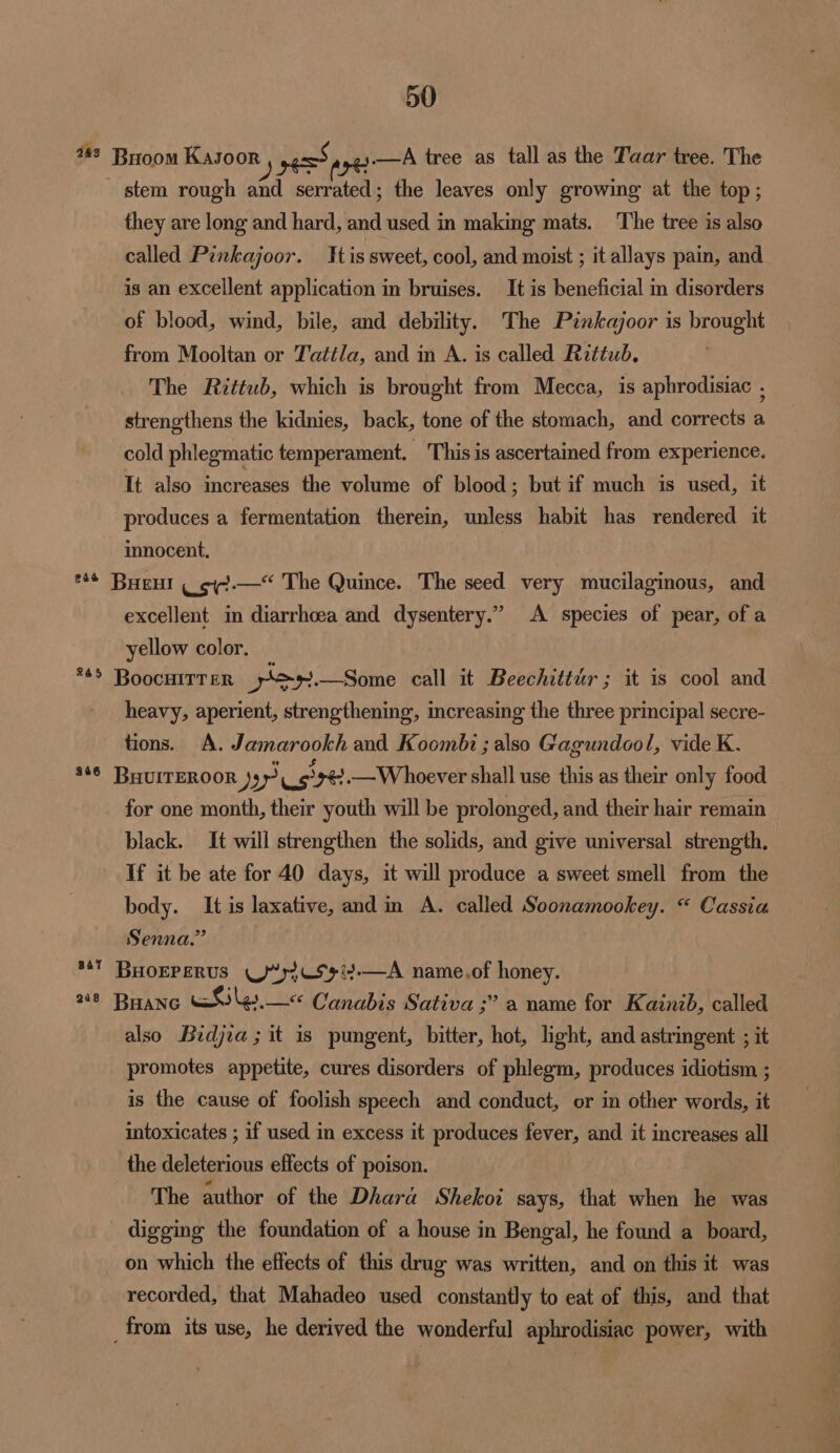 263 Broom Kasoor گچھو er A tree as tall as the Taar tree. The stem rough and serrated; the leaves only growing at the top ; they are long and hard, and used in making mats. The tree is also called Pinkajoor. Tis sweet, cool, and moist ; it allays pain, and is an excellent application in bruises. It is beneficial in disorders of blood, wind, bile, and debility. The Pénkajoor is brought from Mooltan or Tattla, and in A. is called Rittub. The Rzttub, which is brought from Mecca, is aphrodisiac . strengthens the kidnies, back, tone of the stomach, and corrects a cold phlegmatic temperament. This is ascertained from experience. It also increases the volume of blood ; but if much is used, it produces a fermentation therein, unless habit has rendered it innocent, The Quince. The seed very mucilaginous, and ک۔۔۔بہی BHEHI ٭+: excellent in diarrhoea and dysentery.” A species of pear, of a yellow color. *45 [300001777 77 por. —Some call it Beechittur; it is cool and heavy, aperient, strengthening, increasing the three principal secre- tions. A. Jamarookh and Koombt ; also Gagundool, vide K. #6 BHUITEROOR ) بھوٹی ترو —Whoever shall use this as their only food for one month, their youth will be prolonged, and their hair remain black. It will strengthen the solids, and give universal strength, If it be ate for 40 days, it will produce a sweet smell from the body. It is laxative, and in a. called Soonamookey. “ Cassia Senna.” name,of 0 ۸--.بب رک پرس BHOEPERUS 54 28 بھانگت مرو >٠ Canabis Sativa; 37’? a name for Kainib, called also Bidjia; it is pungent, bitter, hot, light, and astringent ; it promotes appetite, cures disorders of phlegm, produces idiotism ; is the cause of foolish speech and conduct, or in other words, it intoxicates ; if used in excess it produces fever, and it increases all the deleterious effects of poison. The author of the Dhara Shekoi says, that when he was digging the foundation of a house in Bengal, he found a board, on which the effects of this drug was written, and on this it was recorded, that Mahadeo used constantly to eat of this, and that from its use, he derived the wonderful aphrodisiac power, with