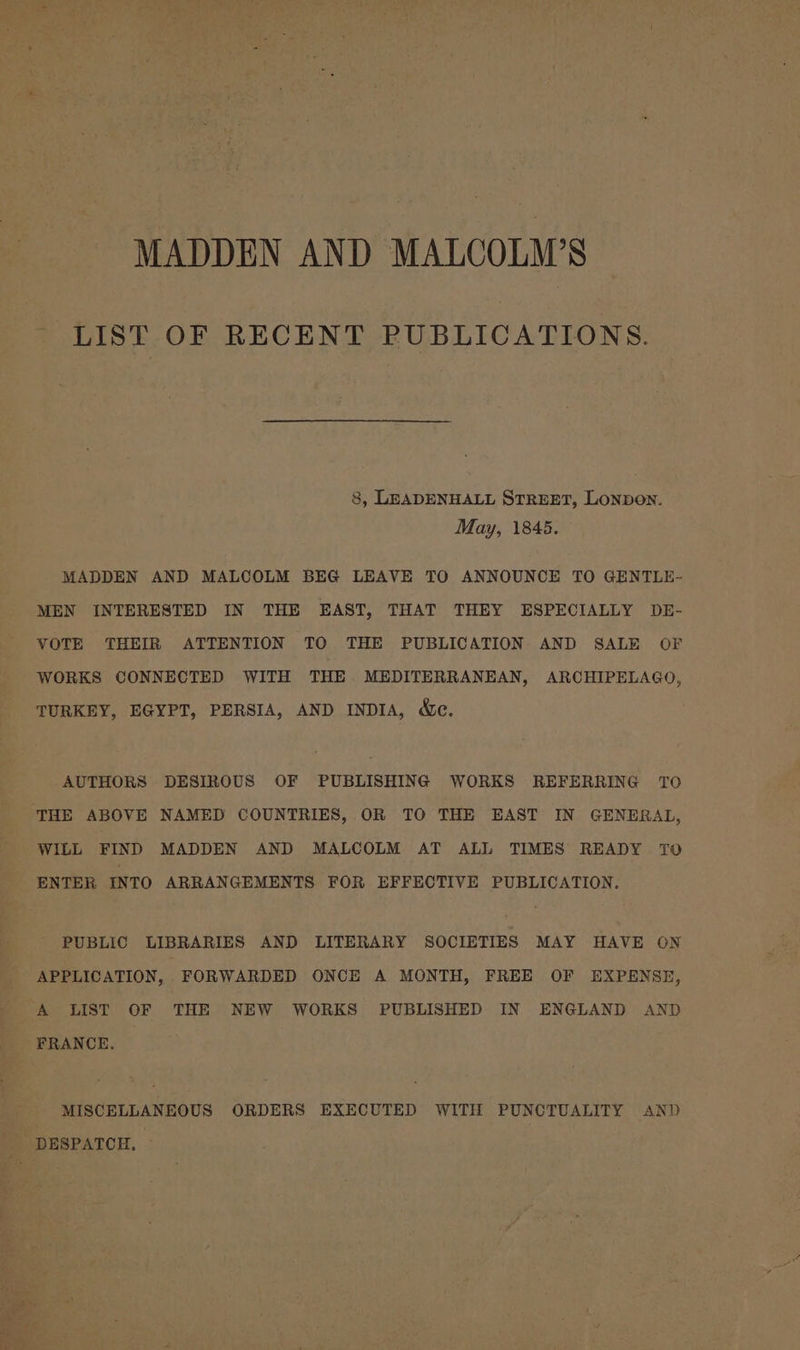 MADDEN AND MALCOLM’S LIST OF RECENT PUBLICATIONS. 8, LEADENHALL STREET, Lonpon. May, 1845. MADDEN AND MALCOLM BEG LEAVE TO ANNOUNCE TO GENTLE- MEN INTERESTED IN THE EAST, THAT THEY ESPECIALLY DE- VOTE THEIR ATTENTION TO THE PUBLICATION AND SALE OF WORKS CONNECTED WITH THE MEDITERRANEAN, ARCHIPELAGO, TURKEY, EGYPT, PERSIA, AND INDIA, We. AUTHORS DESIROUS OF PUBLISHING WORKS REFERRING TO WILL FIND MADDEN AND MALCOLM AT ALL TIMES READY TO ENTER INTO ARRANGEMENTS FOR EFFECTIVE PUBLICATION. PUBLIC LIBRARIES AND LITERARY SOCIETIES MAY HAVE ON APPLICATION, FORWARDED ONCE A MONTH, FREE OF EXPENSE, A LIST OF THE NEW WORKS PUBLISHED IN ENGLAND AND FRANCE. MISCELLANEOUS ORDERS EXECUTED WITH PUNCTUALITY AND