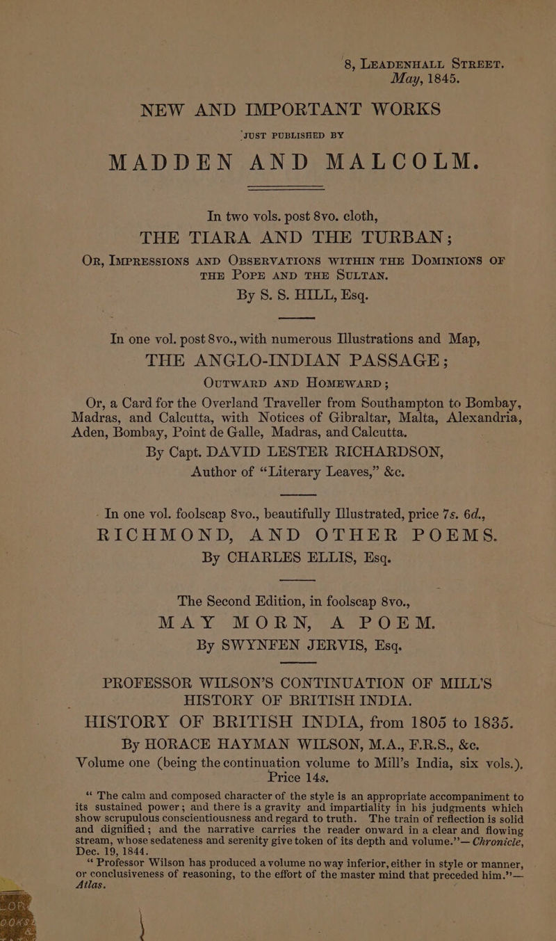 ‘8, LEADENHALL STREET. May, 1845. NEW AND IMPORTANT WORKS “JUST PUBLISHED BY MADDEN AND MALCOLM. In two vols. post 8vo. cloth, THE TIARA AND THE TURBAN; Or, IMPRESSIONS AND OBSERVATIONS WITHIN THE DOMINIONS OF THE POPE AND THE SULTAN. By 8. S. HILL, Esq. In one vol. post 8vo., with numerous Illustrations and Map, THE ANGLO-INDIAN PASSAGE; OUTWARD AND HOMEWARD; Or, a Card for the Overland Traveller from Southampton to Bombay, Madras, and Calcutta, with Notices of Gibraltar, Malta, Alexandria, Aden, Bombay, Point de Galle, Madras, and Calcutta. By Capt. DAVID LESTER RICHARDSON, Author of “Literary Leaves,” &amp;c. - In one vol. foolscap 8vo., beautifully Illustrated, price 7s. 6d., RICHMOND, AND OTHER POEMS. By CHARLES ELLIS, Esq. The Second Edition, in foolscap 8vo., MAY MORN, A POEM. By SWYNFEN JERVIS, Esq. PROFESSOR WILSON’S CONTINUATION OF MILL’S HISTORY OF BRITISH INDIA. HISTORY OF BRITISH INDIA, from 1805 to 1835. By HORACE HAYMAN WILSON, M.A., F.R.S., &amp;c. Volume one (being the continuation volume to Mill’s India, six vols.), Price 14s. ** The calm and composed character of the style is an appropriate accompaniment to its sustained power; and there is a gravity and impartiality in his judgments which show scrupulous conscientiousness and regard to truth. The train of reflection is solid and dignified; and the narrative carries the reader onward in a clear and flowing stream, whose sedateness and serenity give token of its depth and volume.”’— Chronicle, Dec. 19, 1844. “* Professor Wilson has produced a volume no way inferior, either in style or manner, be pip ooo ae of reasoning, to the effort of the master mind that preceded him.”— tlas.