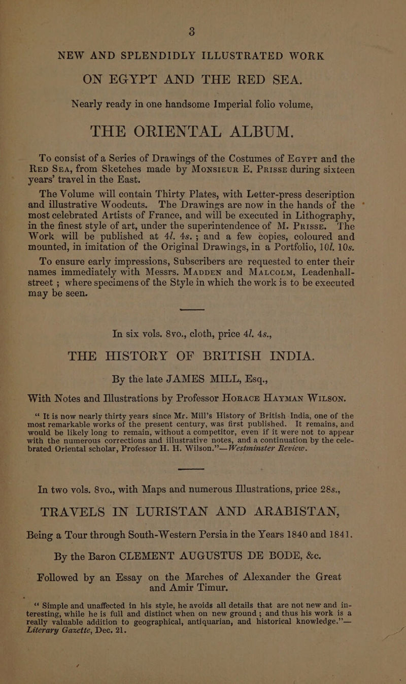 3 NEW AND SPLENDIDLY ILLUSTRATED WORK ON EGYPT AND THE RED SEA. Nearly ready in one handsome Imperial folio volume, THE ORIENTAL ALBUM. To consist of a Series of Drawings of the Costumes of Ecyrr and the Rep Sea, from Sketches made by Monsieur E. Prisse during sixteen years’ travel in the East. The Volume will contain Thirty Plates, with Letter-press description and illustrative Woodcuts. The Drawings are now in the hands of the most celebrated Artists of France, and will be executed in Lithography, in the finest style of art, under the superintendence of M. Prissz. ‘The Work will be published at 4/. 4s.; and a few copies, coloured and mounted, in imitation of the Original Drawings, in a Portfolio, 10/. 10s. To ensure early impressions, Subscribers are requested to enter their names immediately with Messrs. Mappen and Matcoutm, Leadenhall- street ; where specimens of the Style in which the work is to be executed may be seen. In six vols. 8vo., cloth, price 4l. 4s., THE HISTORY OF BRITISH INDIA. - By the late JAMES MILL, Esq., With Notes and Illustrations by Professor Horace Hayman WILson. ** It is now nearly thirty years since Mr. Mill’s History of British India, one of the most remarkable works of the present century, was first published. It remains, and would be likely long to remain, without a competitor, even if it were not to appear with the numerous corrections and illustrative notes, and a continuation by the cele- brated Oriental scholar, Professor H. H. Wilson.”— Westminster Review. In two vols. 8vo., with Maps and numerous Illustrations, price 28s., TRAVELS IN LURISTAN AND ARABISTAN, Being a Tour through South-Western Persia in the Years 1840 and 1841. By the Baron CLEMENT AUGUSTUS DE BODE, &amp;c. Followed by an Essay on the Marches of Alexander the Great and Amir Timur. ‘© Simple and unaffected in his style, he avoids all details that are not new and in- teresting, while he is full and distinct when on new ground ; and thus his work is a really valuable addition to geographical, antiquarian, and historical knowledge.”’— Literary Gaxetie, Dec. 21.