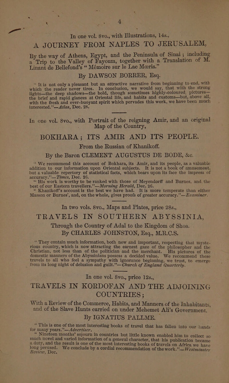 ; CS See ’ In one vol. 8vo., with Illustrations, 14s., A JOURNEY FROM NAPLES TO JERUSALEM, By the way of Athens, Egypt, and the Peninsula of Sinai ; including a Trip to the Valley of Fayoum, together with a Translation of M. Linant de Bellefond’s “ Mémoire sur le Lac Moeris.” By DAWSON BORRER, Esq. “It is not only a pleasant but an attractive narrative from beginning to end, with which the reader never tires. In conclusion, we would say, that with the strong lights—the deep shadows—the bold, though sometimes highly-coloured, pictures— the brief and rapid glances at Oriental life, and habits and customs—but, above all, with the fresh and ever-buoyant spirit which pervades this work, we have been much interested.’’—Afélas, Dec. 28. In one vol. 8vo., with Portrait of the reigning Amir, and an original Map of the Country, BOKHARA ; ITS AMIR AND ITS PEOPLE. From the Russian of Khanikoff. By the Baron CLEMENT AUGUSTUS DE BODE, &amp;ec. ‘** We recommend this account of Bokhara, its Amir, and its people, as a valuable addition to our information upon Oriental subjects. It is not a book of amusement, but a valuable repertory of statistical facts, which bears upon its face the impress of accuracy.’’— Times, Dec. 26. ‘¢ His work is worthy to be ranked with those of Meyendorff and Burnes, and. the best of our Eastern travellers.”,— Morning Herald, Dec. 26. “ Khanikoff’s account is the best we have had. It is more temperate than either Masson or Burnes’, and, on the whole, gives proofs of greater accuracy.””—Ewaminer. In two vols. 8vo., Maps and Plates, price 28s., TRAVELS IN SOUTHERN ABYSSINIA, Through the Country of Adal to the Kingdom of Shoa. By CHARLES JOHNSTON, Esq., M.R.C.S. “ They contain much information, both new and important, respecting that myste- rious country, which is now attracting the earnest gaze of the philosopher and the Christian, not less than of the politician and the merchant. His pictures of the domestic manners of the Abyssinians possess a decided value. We recommend these travels to all who feel a sympathy with ignorance beginning, we trust, to emerge from its long night of delusion and guilt.”— Church of England Quarterly. In one vol. 8vo., price 12s., TRAVELS IN KORDOFAN AND THE ADJOINING COUNTRIES ; With a Review of the Commerce, Habits, and Manners of the Inhabitants, and of the Slave Hunts carried on under Mehemet Ali’s Government. By IGNATIUS PALLME. | “This is one of the most interesting books of travel that has fal i 1 : for many years.”’— Advertiser. ee ** Nineteen months’ sojourn in countries but little known enabled him t as’ S : 0 collect much novel and varied information of a general character, that his publication iene a duty, and the result is one of the most interesting books of travels on Africa we have long perused. ‘We conclude by a cordial recommendati a J ee y endation of the work.” — Westminster
