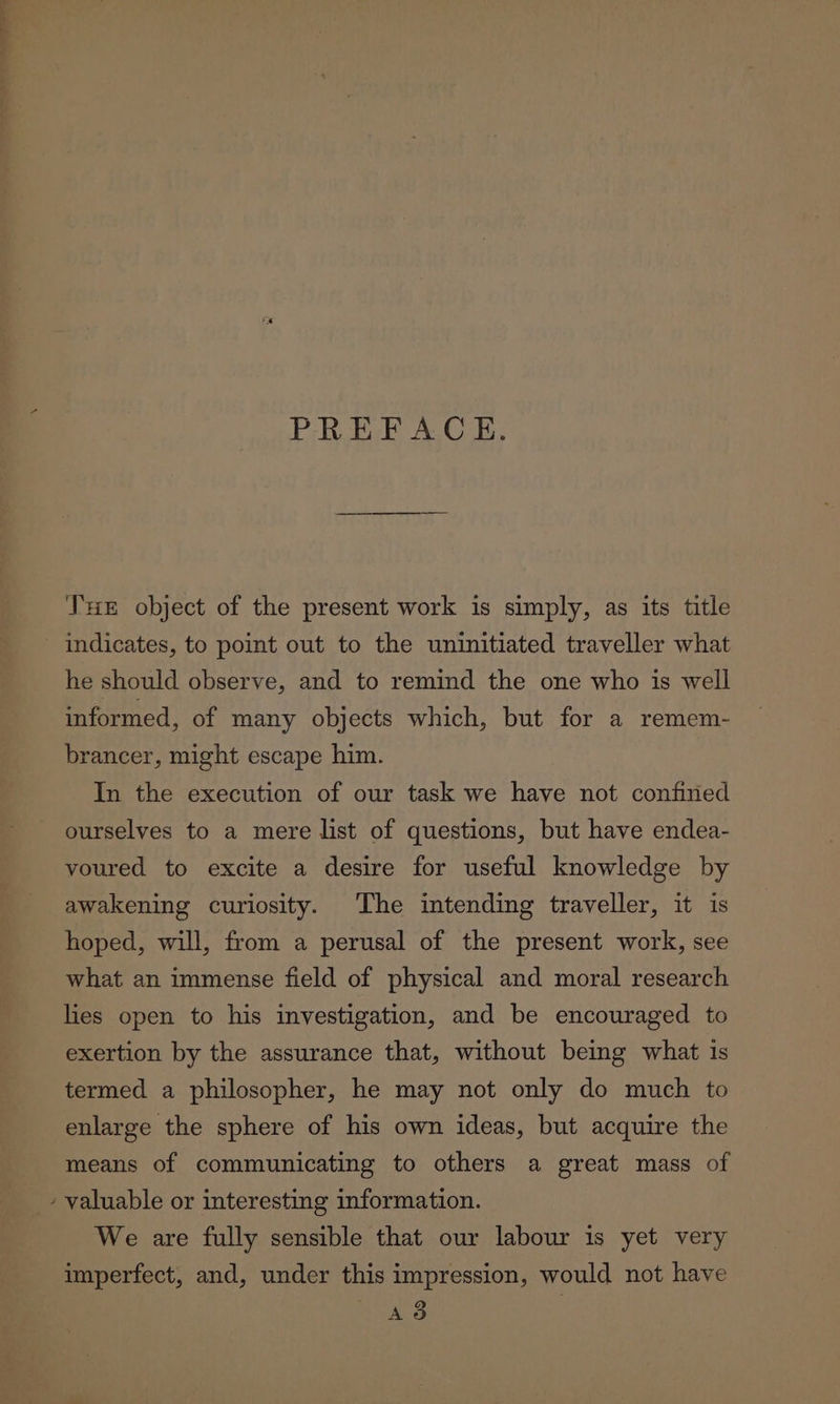Ms PREFACE. Tue object of the present work is simply, as its title indicates, to point out to the uninitiated traveller what he should observe, and to remind the one who is well informed, of many objects which, but for a remem- brancer, might escape him. In the execution of our task we have not confined ourselves to a mere list of questions, but have endea- voured to excite a desire for useful knowledge by awakening curiosity. The intending traveller, it is hoped, will, from a perusal of the present work, see what an immense field of physical and moral research lies open to his investigation, and be encouraged to exertion by the assurance that, without being what 1s termed a philosopher, he may not only do much to enlarge the sphere of his own ideas, but acquire the means of communicating to others a great mass of valuable or interesting information. We are fully sensible that our labour is yet very imperfect, and, under this impression, would not have Ad