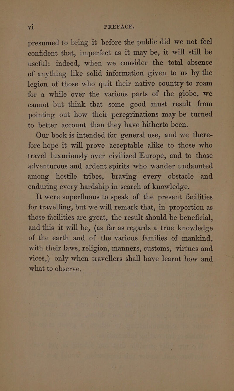 presumed to bring it before the public did we not feel confident that, imperfect as it may be, it will still be useful: indeed, when we consider the total absence of anything like solid information given to us by the legion of those who quit their native country to roam for a while over the various parts of the globe, we cannot but think that some good must result from pointing out how their peregrinations may be turned to better account than they have hitherto been. Our book is intended for general use, and we there- fore hope it will prove acceptable alike to those who travel luxuriously over civilized Europe, and to those adventurous and ardent spirits who wander undaunted among hostile tribes, braving every obstacle and enduring every hardship in search of knowledge. It were superfluous to speak of the present facilities for travelling, but we will remark that, m proportion as those facilities are great, the result should be beneficial, and this it will be, (as far as regards a true knowledge of the earth and of the various families of mankind, with their laws, religion, manners, customs, virtues and vices,) only when travellers shall have learnt how and | what to observe.