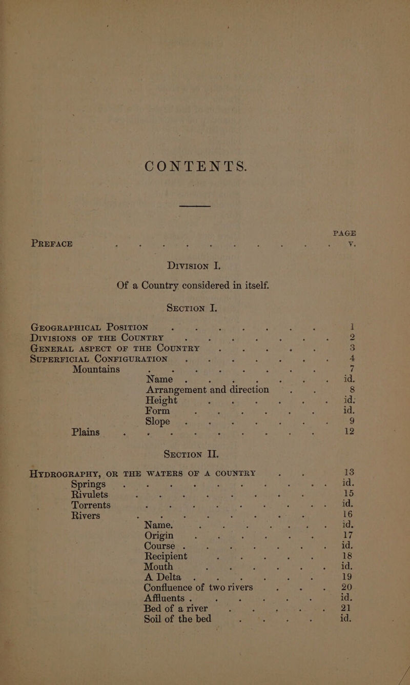 CONTENTS. PAGE PREFACE v. Division I, Of a Country considered in itself. SEecTION I. GEOGRAPHICAL POSITION é : 1 DIVISIONS OF THE COUNTRY : : 4 2 GENERAL ASPECT OF THE COUNTRY : 5 p : 3 SUPERFICIAL CONFIGURATION. ; P : i ‘ . 4 Mountains : 2 : ‘ : i ; 7 Name . 2 F : id Arrangement and direction 8 Height ‘ : : : aephant E Form ; : : : ; ; id. Slope . acne : ; i , 9 Plains 3 ‘ 3 ; : ; : ; : 12 Section II. HyYDROGRAPHY, OR THE WATERS OF A COUNTRY 138 Springs. : ‘ : , : : : Bir Rivulets 3 : : : : ; ‘ ‘ 15 Torrents : 3 f : ‘ J {> isha Rivers : Z : ; , , K : 16 Name. i 4 : “it RL ee ees Origin ‘ ‘ : : : : 17 Course . : ; : : : aie fae Recipient ; : : ; d 18 Mouth - , : : : vs eas A Delta . ; : ; : : 19 Confluence of two rivers : B oi OR Affluents . ' : ; P : id. Bed of a river : : ; ; bey: Soil of the bed a bs . : id.