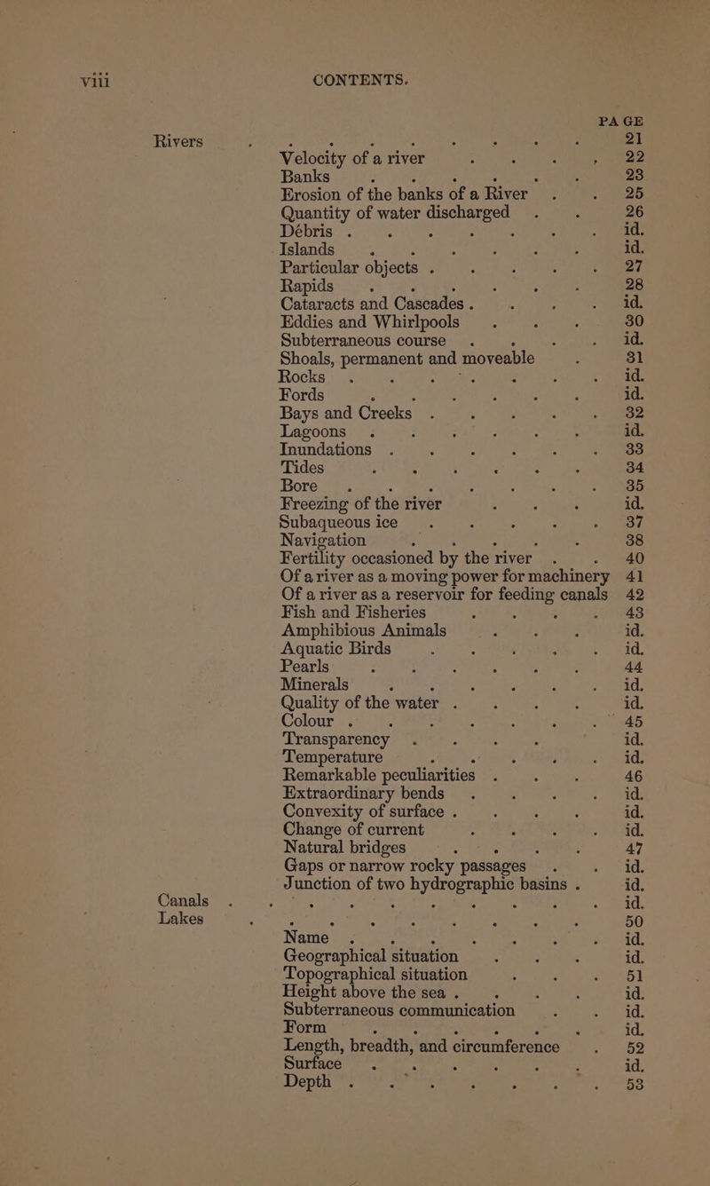 Rivers Canals Lakes Velocity of a river Banks . ‘ Erosion of the banks of a River Quantity of water rene a Débris . Islands Particular objects ; Rapids : Cataracts and Cascades . Eddies and Whirlpools Subterraneous course. Shoals, permanent and moveable Rocks ; : Fords : Bays and Creeks Lagoons ; TInundations Tides Bore. Freezing of the river Subaqueous ice Navigation Fertility occasioned by the river Fish and Fisheries Amphibious Animals Aquatic Birds Pearls Minerals ‘ : Quality of the water . Colour . A Transparency Temperature Remarkable peculiarities Extraordinary bends Convexity of surface . Change of current Natural bridges “ Gaps or narrow rocky passages Name : : Geographical situation Topographical situation Height above the sea . Subterraneous communication Form Length, breadth, ‘and circumference Surface ‘ : Depth