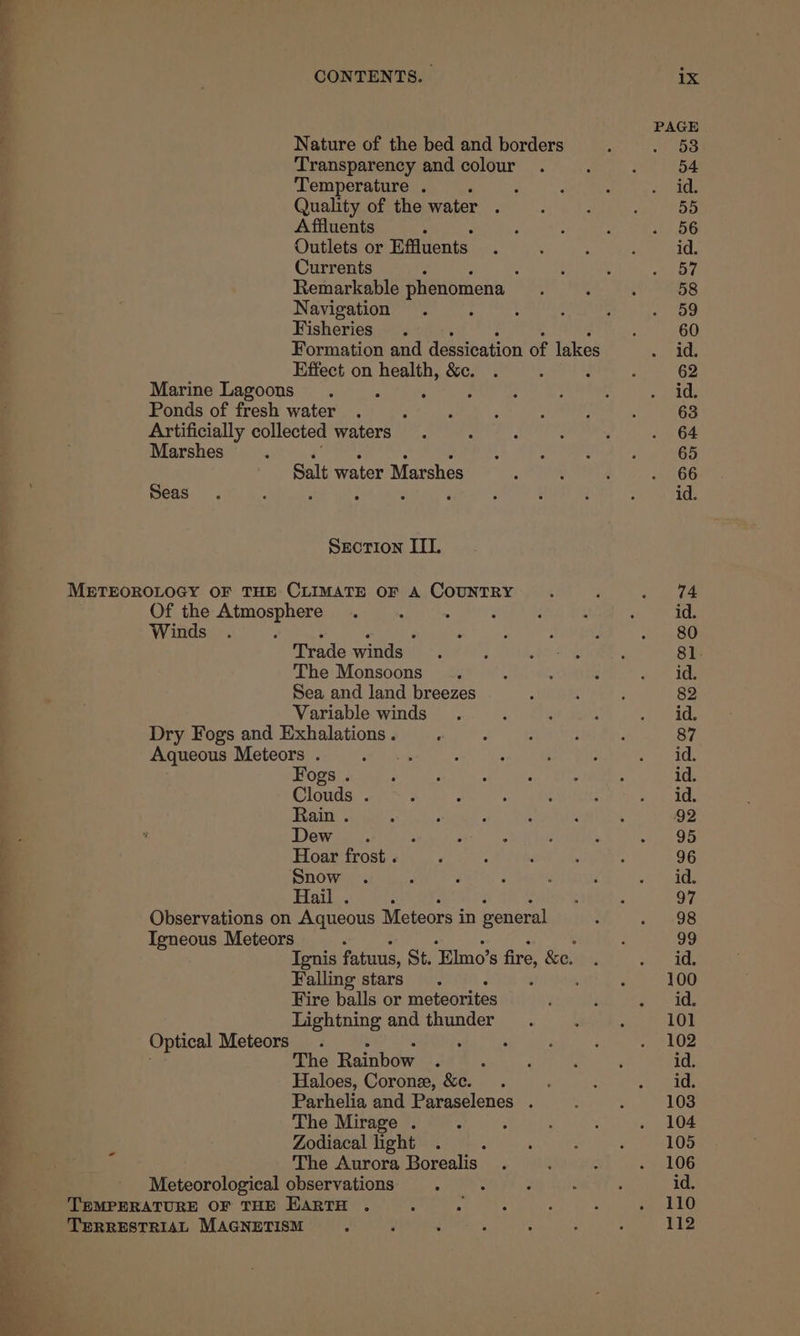 a ae a Transparency and colour Temperature . Quality of the water A ffluents Outlets or Effuents Currents Remarkable phenomena ~ Navigation Fisheries Formation and dessication of lakes Effect on health, &c. Marine Lagoons Ponds of fresh water ‘ : Artificially collected waters. : Marshes Z Salt water Marshes Seas SECTION ITI. METEOROLOGY OF THE CLIMATE OF A COUNTRY Of the Atmosphere . . ; Winds : : : Trade winds The Monsoons Sea and land breezes Variable winds Dry Fogs and Exhalations . ; Aqueous Meteors . : Fogs . Hoar frost . Snow , Hail . ‘ Observations on Aqueous Meteors in general Igneous Meteors é Ignis fatuus, St. Elmo’ S fre &e. Falling stars ’ Fire balls or meteorites Lightning and thunder Optical Meteors. 5 The Rainbow F ‘ Haloes, Coron, &c. . Parhelia and Paraselenes . The Mirage . ; Zodiacal light The Aurora Borealis Meteorological observations : TEMPERATURE OF THE EARTH . TERRESTRIAL MAGNETISM :