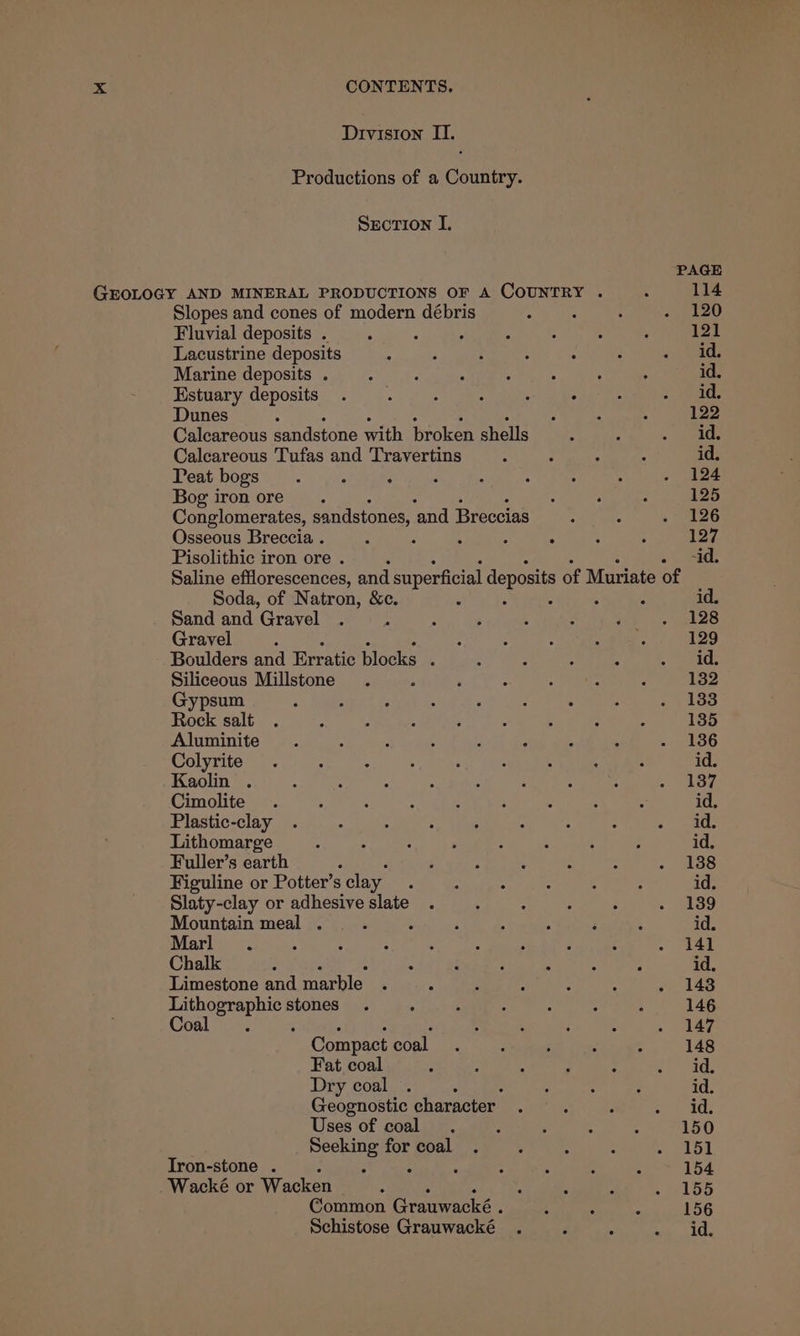 Division II. Productions of a Country. Section I. PAGE GEOLOGY AND MINERAL PRODUCTIONS OF A COUNTRY . 3 114 Slopes and cones of modern débris - : : . 120 Fluvial deposits. 2 , : : : : 121 Lacustrine deposits ; : : : - : .. id Marine deposits 4...) 2! 4 ci saepeeeotnd os id. Estuary deposits . . haa, : ek aks > ele Dunes : s 4 122 Calcareous sandstone with broken phelis . ; Ras fi Calcareous Tufas and Travertins ‘ ; A a id. Peat bogs. A : ‘ : : : . - 124 Bog iron ore. : : - 125 Conglomerates, sandstones, ‘and Breccias : : , 26 Osseous Breccia . 2 Z ; ‘ : : 4 127. Pisolithic iron ore . -id. Saline efflorescences, and superficial deposits of Muriate of Soda, of Natron, &c. : , : ‘ : id. Sand and Gravel . 5 : é L . ; . 128 Gravel : : f : <suR 129 Boulders and Erratic blocks , 2 é : ; Meal Siliceous Millstone . 3 “ 2 : : : 132 Gypsum ; : , : : A : : Fe plored Rock salt . i t 2 ; - . , i 135 Aluminite ; - < ? 3 a : =. 186 Colyrite . 7 ; ; ; ; 4 4 ; id. Kaolin . : : ; : ; ‘ : : eae Cimolite . : ; , : ; : ; iS id. Plastic-clay . : . : : : ; ; ae Lithomarge : : : . : : . ; id. Fuller’s earth A ‘ ; : . : . 438 Figuline or Potter’s clay : : : : 5 : id. Slaty-clay or adhesiveslate .°) .)° 2.) 645 889 Mountain meal... : ; : % ‘ ‘ id. Marl . ‘ 4 “ : : : a g ~ ae Chalk 3 : i , : ‘ : id. Limestone and marble ‘ 5 4 : : on143 se ae stones . : : : . : ° 146 Coal : : ; : . ulay Compact coal. ; ; : : 148 Fat coal : : a : 2 e oad, Dry coal . : : : : id. Geognostic character. : . Paras Uses of coal. : ; “ : 150 Seeking forcoal . : : alos Iron-stone . : F : : ‘ 4 : 154 Wacké or Wacken “ * s s 2 - 155 Common Crauwcke ; 4 : ‘ 156 Schistose Grauwacké . P ; aan LACK