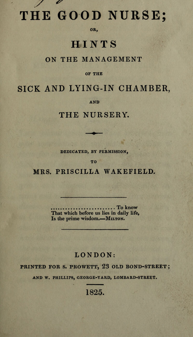 HINTS ON THE MANAGEMENT OF THE SICK AND LYING-IN CHAMBER, AND THE NURSERY. DEDICATED, BY PERMISSION, TO MRS. PRISCILLA WAKEFIELD. To know That which before us lies in daily life, Is the prime wisdom.—Milton. LONDON: PRINTED FOR S. PROWETT, 23 OLD BOND-STREET; AND W. PHILLIPS, GEORGE-YARD, LOMBARD-STREET. 1825,