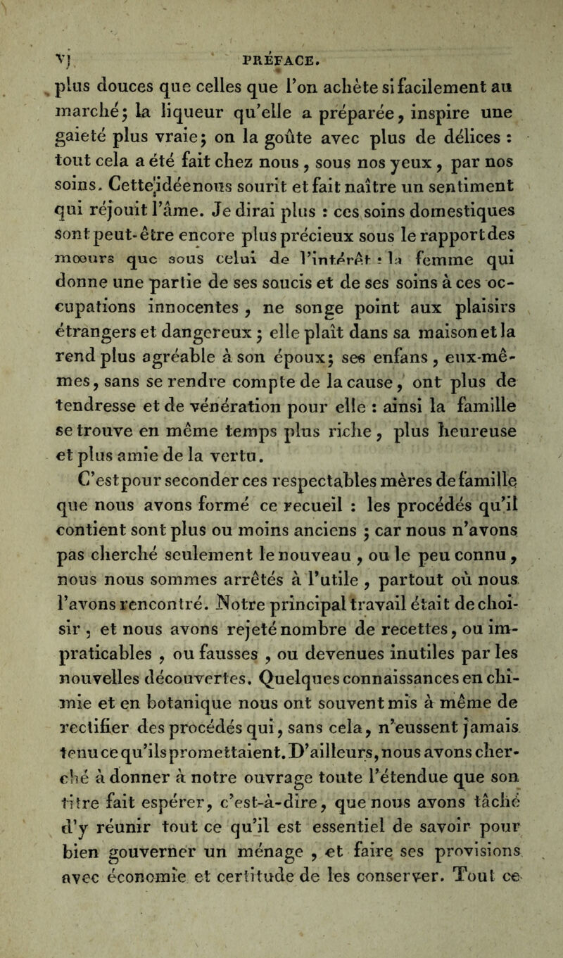 plus douces que celles que l’on achète si facilement au marche5 la liqueur qu’elle a préparée, inspire une gaieté plus vraie; on la goûte avec plus de délices : tout cela a été fait chez nous , sous nos yeux , par nos soins. Cette|idéenoiîs sourit et fait naître un sentiment qui réjouit l’âme. Je dirai plus : ces soins domestiques sontpeut-être encore plus précieux sous le rapport des mœurs que aous celui de Vint.éret ? la femme qui donne une partie de ses soucis et de ses soins à ces oc- cupations innocentes , ne songe point aux plaisirs étrangers et dangereux ; elle plaît dans sa maison et la rend plus agréable à son époux; ses enfans, eux-mê- mes, sans se rendre compte de la cause, ont plus de tendresse et de vénération pour elle : ainsi la famille se trouve en même temps plus riche , plus heureuse et plus amie de la vertu. C’est pour seconder ces respectables mères de famille que nous avons formé ce recueil : les procédés qu’il contient sont plus ou moins anciens ; car nous n’avons pas cherché seulement le nouveau , ou le peu connu , nous nous sommes arrêtés à l’utile , partout où nous l’avons rencontré. Notre principal travail était de choi- sir , et nous avons rejeté nombre de recettes, ou im- praticables , ou fausses , ou devenues inutiles par les nouvelles découvertes. Quelques connaissances en chi- mie et en botanique nous ont souvent mis à même de rectifier des procédés qui, sans cela, n’eussent jamais tenu ce qu’ils promettaient. D’ailleurs, nous avons cher- ché à donner à notre ouvrage toute l’étendue que son titre fait espérer, c’est-à-dire, que nous avons tâché d’y réunir tout ce qu’il est essentiel de savoir pour bien gouverner un ménage , et faire ses provisions avec économie et certitude de les conserver. Tout ce