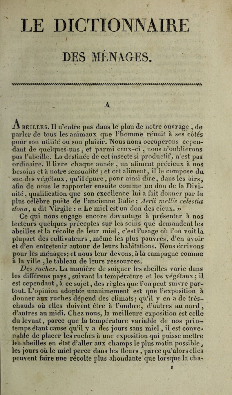 LE DICTIONNAIRE DES MÉNAGES. ^VV^^VV^^^(VVVVVVVVVVV^^^VV\^A^^^/VV>VV^'VVVVV>N;VVVV'./VVV'VV^/VV'A'VVV^VVX'VVV^A'^'VV^/VV^'VVVVV^\V^'VV'VVV A A beilles. Il n’entre pas clans le plan de notre ouvrage , de parler de tous les animaux que l’homme réunit à ses côtés pour son utilité ou son plaisir. Nous nous occuperons cepen- dant de quelques-uns, et parmi ceux-ci , nous n’oublierons pas l’abeille. La destinée de cet insecte si productif, n’est pas ordinaire. Il livre chaque année , un aliment précieux à nos besoins et à notre sensualité ; et cet aliment, il le compose du suc des végétaux, qu’il épure , pour ainsi dire, dans les airs, afin de nous le rapporter ensuite comme un don de la Divi- nité , qualification que son excellence lui a fait donner par le plus célèbre poète de l’ancienne Italie ; Aerii mellis celestia doua, a dit Virgile : « Le miel est un don des cieux. » Ce qui nous engage encore davantage à présenter à nos lecteurs quelques préceptes sur les soins que demandent les abeilles et la récolte de leur miel, c’est l’usage où l’on voit la plupart des cultivateurs , même les plus pauvres, d’en avoir et d’en entretenir autour de leurs habitations. Nous écrivons pour les ménages; et nous leur devons, à la campagne comme à la ville ,1e tableau de leurs ressources. Des ruches. La manière de soigner les abeilles varie dans les différens pays , suivant la température et les végétaux ; il est cependant, à ce sujet, des règles que l’on peut suivre par- tout. L’opinion adoptée unanimement est que l’exposition à donner aux ruches dépend des climats; qu’il y en a de très- chauds où elles doivent être à l’ombre, d’autres au nord, d’autres au midi. Chez nous, la meilleure exposition est celle du levant, parce que la température variable de nos prin- temps étant cause qu’il y a des jours sans miel, il est conve- nable de placer les ruches à une exposition qui puisse mettre leü abeilles en état d’aller aux champs le plus matin possible, les jours où le miel perce dans les fleurs , parce qu’alors elles peuvent faire une récolte plus abondante que lorsque la cha- i