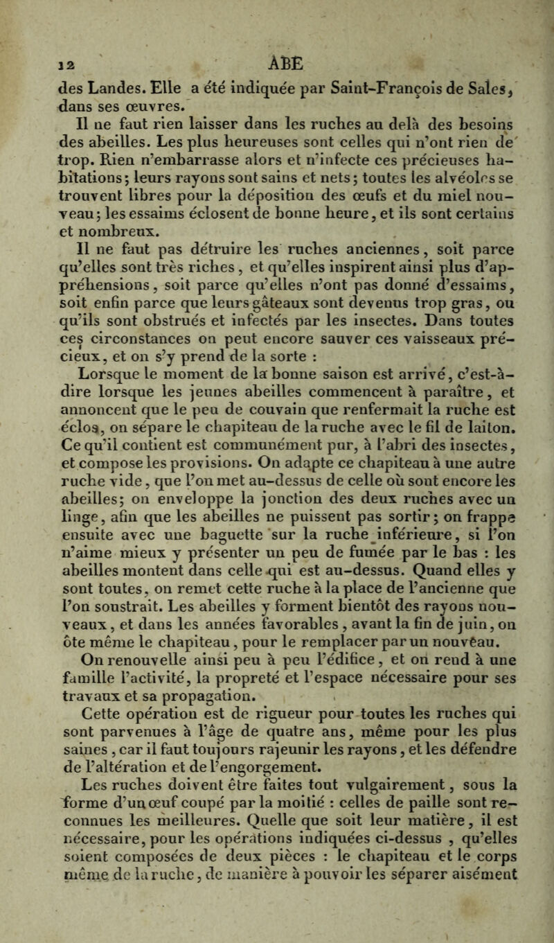 j 2 ÂBE des Landes. Elle a été indiquée par Saint-François de Sales5 dans ses œuvres. Il ne faut rien laisser dans les ruches au delà des besoins des abeilles. Les plus heureuses sont celles qui n’ont rien de trop. Rien n’embarrasse alors et n’infecte ces précieuses ha- bitations; leurs rayons sont sains et nets; toutes les alvéoles se trouvent libres pour la déposition des œufs et du miel nou- veau; les essaims éclosent de bonne heure, et ils sont certains et nombreux. Il ne faut pas détruire les ruches anciennes, soit parce qu’elles sont très riches, et qu’elles inspirent ainsi plus d’ap- préhensions, soit parce qu’elles n’ont pas donné d’essaims, soit enfin parce que leurs gâteaux sont devenus trop gras, ou qu’ils sont obstrués et infectés par les insectes. Dans toutes ces circonstances on peut encore sauver ces vaisseaux pré- cieux, et on s’y prend de la sorte : Lorsque le moment de la bonne saison est arrivé, c’est-à- dire lorsque les jeunes abeilles commencent à paraître, et annoncent que le peu de couvain que renfermait la ruche est écloa, on sépare le chapiteau de la ruche avec le fil de laiton. Ce qu’il contient est communément pur, à l’abri des insectes, et compose les provisions. On adapte ce chapiteau à une autre ruche vide, que l’on met au-dessus de celle où sont encore les abeilles; on enveloppe la jonction des deux ruches avec un linge, afin que les abeilles ne puissent pas sortir; on frappe ensuite avec une baguette sur la ruche inférieure, si l’on n’aime mieux y présenter un peu de fumée par le bas : les abeilles montent dans celle .qui est au-dessus. Quand elles y sont toutes , on remet cette ruche à la place de l’ancienne que l’on soustrait. Les abeilles y forment bientôt des rayons nou- veaux , et dans les années favorables , avant la fin de juin, on ôte même le chapiteau, pour le remplacer par un nouveau. On renouvelle ainsi peu à peu l’édifice, et on reud à une famille l’activité, la propreté et l’espace nécessaire pour ses travaux et sa propagation. Cette opération est de rigueur pour toutes les ruches qui sont parvenues à l’âge de quatre ans, même pour les plus saines , car il faut toujours rajeunir les rayons, et les défendre de l’altération et de l’engorgement. Les ruches doivent être faites tout vulgairement, sous la Forme d’un œuf coupé parla moi lié : celles de paille sont re- connues les meilleures. Quelle que soit leur matière, il est nécessaire, pour les opérations indiquées ci-dessus , qu’elles soient composées de deux pièces : le chapiteau et le corps même de la ruche, de manière à pouvoir les séparer aisément